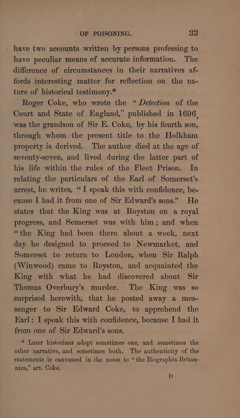 _ have two accounts written by persons professing to have peculiar means of accurate information. The difference of circumstances in their narratives af- fords interesting matter for reflection on the na- ture of historical testimony.* Roger Coke, who wrote the “ Detection of the Court and State of England,” published in 1696, was the grandson of Sir E. Coke, by his fourth son, through whom the present title to the Holkham property is derived. The author died at the age of seventy-seven, and lived during the latter part of his life within the rules of the Fleet Prison. In relating the particulars of the Earl of Somerset’s arrest, he writes, “ I speak this with confidence, be- cause I had it from one of Sir Edward’s sons.” He states that the King was at Royston on a royal progress, and Somerset was with him; and when “the King had been there about a week, next day he designed to proceed to Newmarket, and Somerset to return to London, when Sir Ralph (Winwood) came to Royston, and acquainted the King with what he had discovered about Sir Thomas Overbury’s murder. The King was so surprised herewith, that he posted away a mes- senger to Sir Edward Coke, to apprehend the Karl: I speak this with confidence, because I had it from one of Sir Edward’s sons. * Later historians adopt sometimes one, and sometimes the other narrative, and sometimes both. The authenticity of the statements is canvassed in the notes to “the Biographia Britan- nica,” art. Coke. D