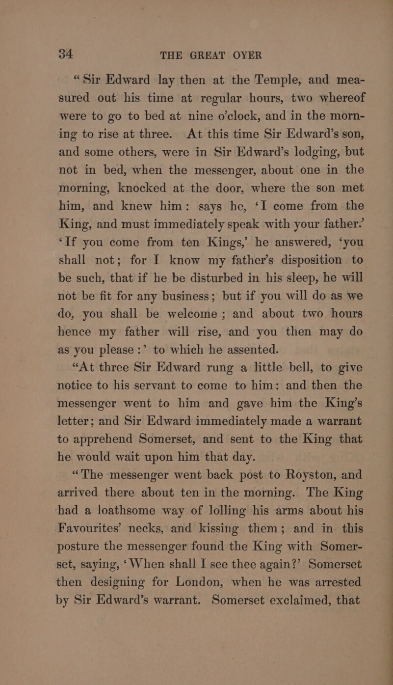“Sir Edward lay then at the Temple, and mea- sured out his time at regular hours, two whereof were to go to bed at nine o'clock, and in the morn- ing to rise at three. At this time Sir Edward’s son, and some others, were in Sir Edward’s lodging, but not in bed, when the messenger, about one in the morning, knocked at the door, where the son met him, and knew him: says he, ‘I come from the King, and must immediately speak with your father? ‘If you come from ten Kings,’ he answered, ‘you shall not; for I know my father’s disposition to be such, that if he be disturbed in his sleep, he will not be fit for any business; but if you will do as we do, you shall be welcome ; and about two hours hence my father wili rise, and you then may do as you please :’ to which he assented. “At three Sir Edward rung a little bell, to give notice to his servant to come to him: and then the messenger went to him and gave him the King’s letter; and Sir Edward immediately made a warrant to apprehend Somerset, and sent to the King that he would wait upon him that day. “'The messenger went back post to Royston, and arrived there about ten in the morning. The King had a loathsome way of lolling his arms about his Favourites’ necks, and kissing them; and in this posture the messenger found the King with Somer- set, saying, ‘When shall I see thee again?’ Somerset then designing for London, when he was arrested by Sir Edward’s warrant. Somerset exclaimed, that