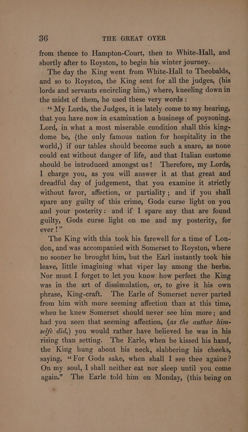 from thence to Hampton-Court, then to White-Hall, and shortly after to Royston, to begin his winter journey. The day the King went from White-Hall to Theobalds, and so to Royston, the King sent for all the judges, (his lords and servants encircling him,) where, kneeling down in the midst of them, he used these very words : ‘‘ My Lords, the Judges, it is lately come to my hearing, that you have now in examination a business of poysoning. Lord, in what a most miserable condition shall this king- dome be, (the only famous nation for hospitality in the world,) if our tables should become such a snare, as none could eat without danger of life, and that Italian custome should be introduced amongst us! Therefore, my Lords, I charge you, as you will answer it at that great and dreadful day of judgement, that you examine it strictly without favor, affection, or partiality; and if you shall spare any guilty of this crime, Gods curse light on you and your posterity: and if I spare any that are found guilty, Gods curse light on me and my posterity, for ever !” The King with this took his farewell for a time of Lon- don, and was accompanied with Somerset to Royston, where no sooner he brought him, but the Earl instantly took his leave, little imagining what viper lay among the herbs. Nor must I forget to let you know how perfect the King was in the art of dissimulation, or, to give it his own phrase, King-craft. The Earle of Somerset never parted from him with more seeming affection than at this time, when he knew Somerset should never see him more; and had you seen that seeming affection, (as the author him- selfe did,) you would rather have believed he was in his rising than setting. The Earle, when he kissed his hand, the King hung about his neck, slabbering his cheeks, saying, “lor Gods sake, when shall I see thee againe? On my soul, I shall neither eat nor sleep until you come again.” The Earle told him on Monday, (this being on