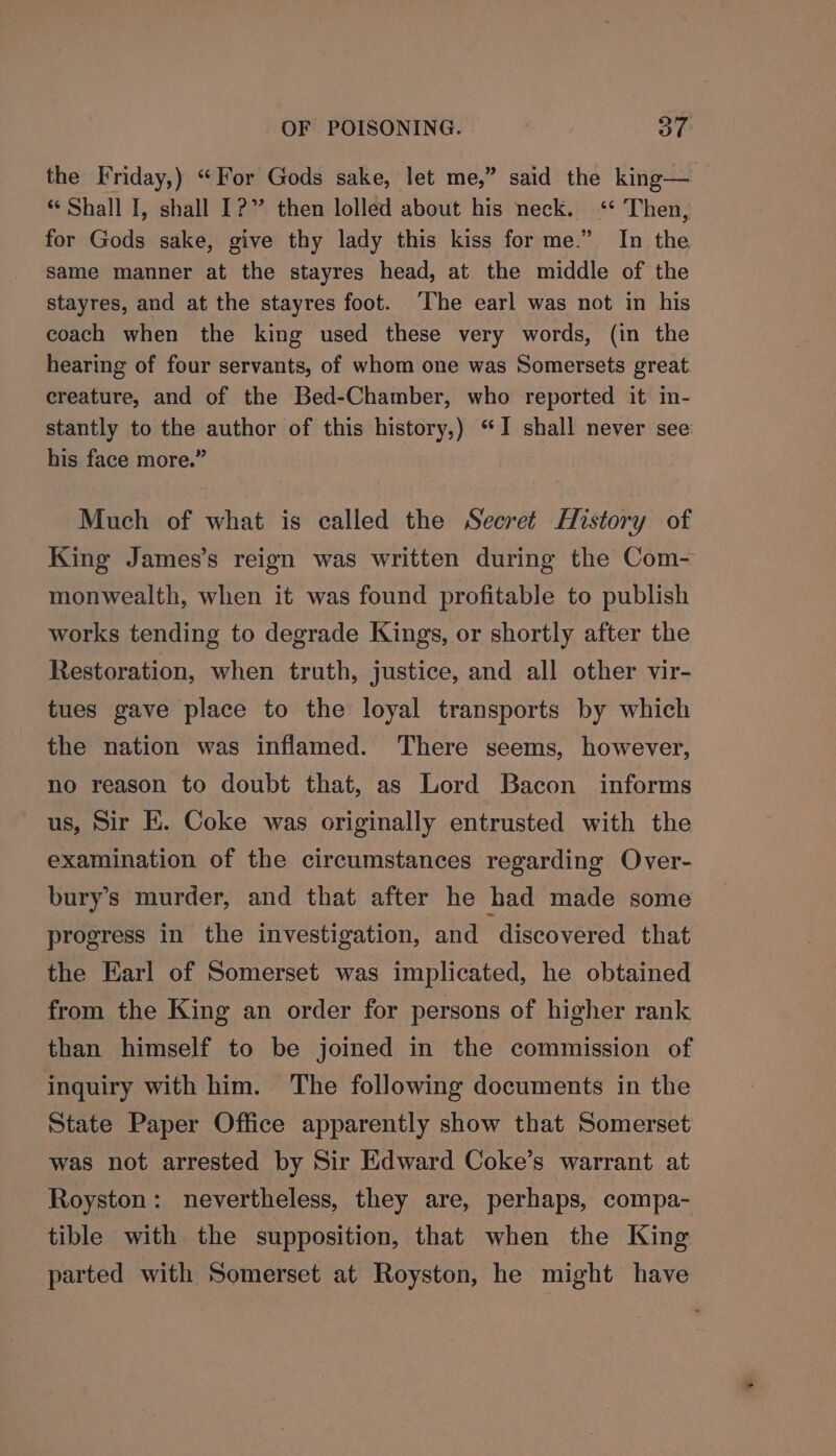 the Friday,) “For Gods sake, let me,” said the king— “ Shall I, shall 1?” then lolled about his neck. ‘* Then, for Gods sake, give thy lady this kiss for me.” In the same manner at the stayres head, at the middle of the stayres, and at the stayres foot. ‘The earl was not in his coach when the king used these very words, (in the hearing of four servants, of whom one was Somersets great creature, and of the Bed-Chamber, who reported it in- stantly to the author of this history,) “I shall never see his face more.” Much of what is called the Secret History of King James’s reign was written during the Com- monwealth, when it was found profitable to publish works tending to degrade Kings, or shortly after the Restoration, when truth, justice, and all other vir- tues gave place to the loyal transports by which the nation was inflamed. There seems, however, no reason to doubt that, as Lord Bacon informs us, Sir E. Coke was originally entrusted with the examination of the circumstances regarding Over- bury’s murder, and that after he had made some progress in the investigation, and discovered that the Earl of Somerset was implicated, he obtained from the King an order for persons of higher rank than himself to be joined in the commission of inquiry with him. The following documents in the State Paper Office apparently show that Somerset was not arrested by Sir Edward Coke’s warrant at Royston: nevertheless, they are, perhaps, compa- tible with the supposition, that when the King parted with Somerset at Royston, he might have