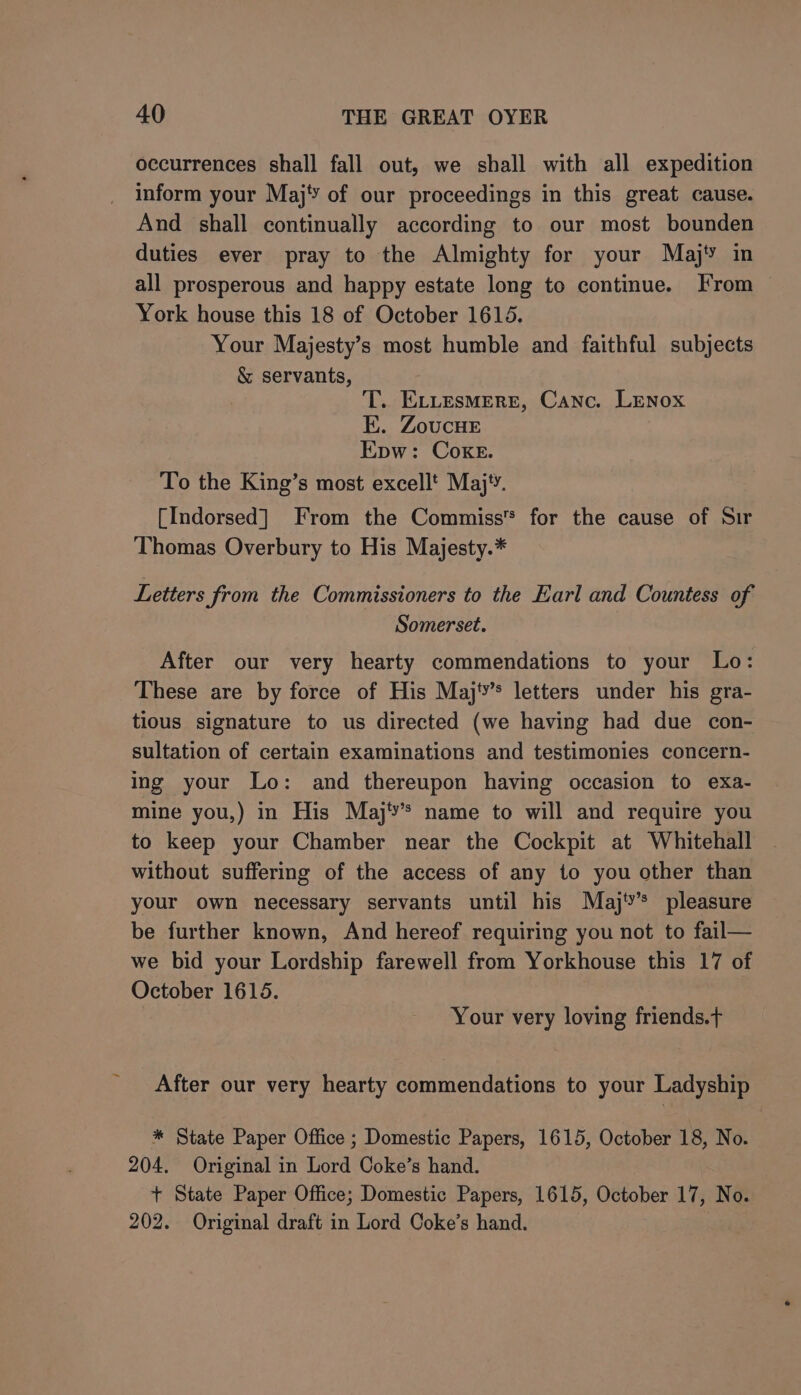 occurrences shall fall out, we shall with all expedition inform your Maj’’ of our proceedings in this great cause. And shall continually according to our most bounden duties ever pray to the Almighty for your Maj in all prosperous and happy estate long to continue. From York house this 18 of October 1615. Your Majesty’s most humble and faithful subjects &amp; servants, T. ELLesmrere, Canc. Lenox E. ZoucHeE Epw: Coke. To the King’s most excellt Maj‘. [Indorsed] From the Commiss™ for the cause of Sir Thomas Overbury to His Majesty.* Letters from the Commissioners to the Earl and Countess of Somerset. After our very hearty commendations to your Lo: These are by force of His Majty’s letters under his gra- tious signature to us directed (we having had due con- sultation of certain examinations and testimonies concern- ing your Lo: and thereupon having occasion to exa- mine you,) in His Maj‘’s name to will and require you to keep your Chamber near the Cockpit at Whitehall without suffering of the access of any to you other than your own necessary servants until his Maj'’* pleasure be further known, And hereof requiring you not to fail— we bid your Lordship farewell from Yorkhouse this 17 of October 1615. Your very loving friends.t After our very hearty commendations to your Ladyship * State Paper Office ; Domestic Papers, 1615, October 18, No. 204. Original in Lord Coke’s hand. + State Paper Office; Domestic Papers, 1615, October 17, No. 202. Original draft in Lord Coke’s hand.