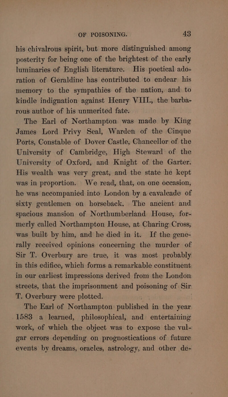his chivalrous spirit, but more distinguished among posterity for being one of the brightest of the early luminaries of English literature. His poetical ado- ration of Geraldine has contributed to endear his memory to the sympathies of the nation, and to kindle indignation against Henry VIII., the barba- rous author of his unmerited fate. The Earl of Northampton was made by King James Lord Privy Seal, Warden of the Cinque Ports, Constable of Dover Castle, Chancellor of the University of Cambridge, High Steward of the University of Oxford, and Knight of the Garter. His wealth was very great, and the state he kept was in proportion. We read, that, on one occasion, he was accompanied into London by a cavaleade of sixty gentlemen on horseback. The ancient and spacious mansion of Northumberland House, for- merly called Northampton House, at Charing Cross, was built by him, and he died in it. If the gene- rally received opinions concerning the murder of Sir T. Overbury are true, it was most probably in this edifice, which forms a remarkable constituent in our earliest impressions derived from the London streets, that the imprisonment and poisoning of: Sin T. Overbury were plotted. The Earl of Northampton sublishea in hie year 1583 a learned, philosophical, and entertaining work, of which the object was to expose the vul- gar errors depending on prognostications of future events by dreams, oracles, astrology, and other de-