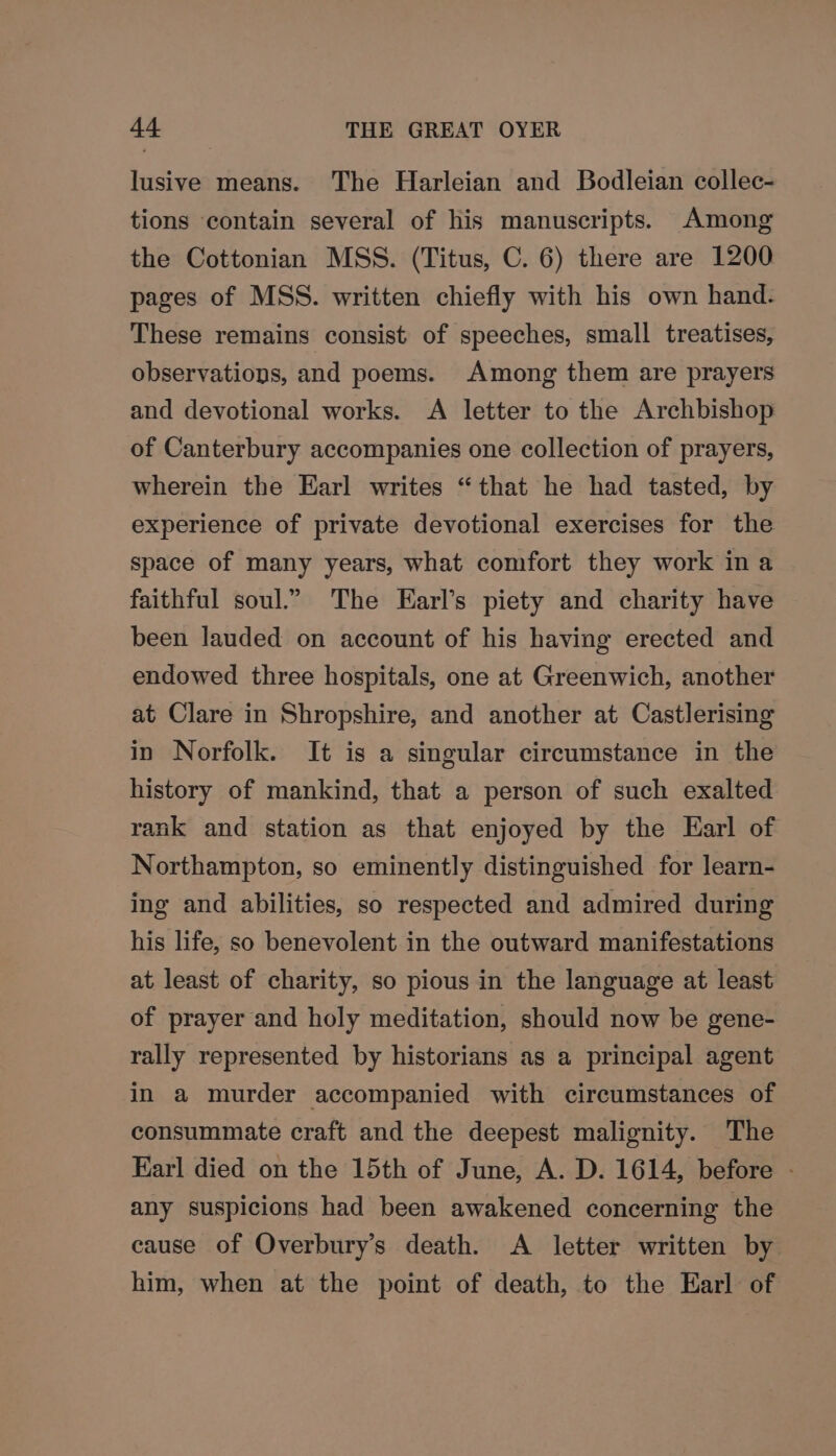 lusive means. The Harleian and Bodleian collec- tions contain several of his manuscripts. Among the Cottonian MSS. (Titus, C. 6) there are 1200 pages of MSS. written chiefly with his own hand. These remains consist of speeches, small treatises, observations, and poems. Among them are prayers and devotional works. A letter to the Archbishop of Canterbury accompanies one collection of prayers, wherein the Earl writes “that he had tasted, by experience of private devotional exercises for the space of many years, what comfort they work ina faithful soul.” The Earl’s piety and charity have been lauded on account of his having erected and endowed three hospitals, one at Greenwich, another at Clare in Shropshire, and another at Castlerising in Norfolk. It is a singular circumstance in the history of mankind, that a person of such exalted rank and station as that enjoyed by the Earl of Northampton, so eminently distinguished for learn- ing and abilities, so respected and admired during his life, so benevolent in the outward manifestations at least of charity, so pious in the language at least of prayer and holy meditation, should now be gene- rally represented by historians as a principal agent in a murder accompanied with circumstances of consummate craft and the deepest malignity. The Earl died on the 15th of June, A. D. 1614, before - any suspicions had been awakened concerning the cause of Overbury’s death. A letter written by him, when at the point of death, to the Earl of