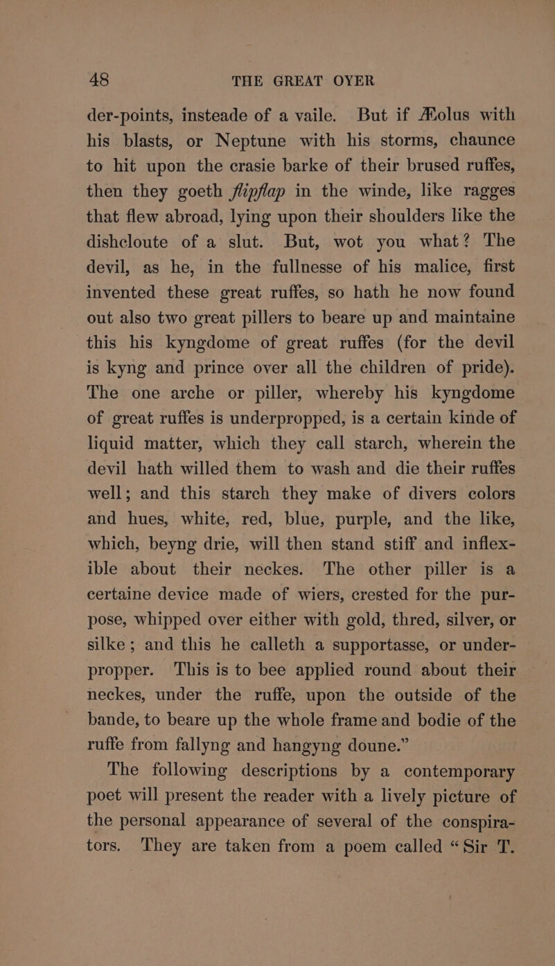 der-points, insteade of a vaile. But if Aolus with his blasts, or Neptune with his storms, chaunce to hit upon the crasie barke of their brused ruffes, then they goeth flipflap in the winde, like ragges that flew abroad, lying upon their shoulders like the dishcloute of a slut. But, wot you what? The devil, as he, in the fullnesse of his malice, first invented these great ruffes, so hath he now found out also two great pillers to beare up and maintaine this his kyngdome of great ruffes (for the devil is kyng and prince over all the children of pride). The one arche or piller, whereby his kyngdome of great ruffes is underpropped, is a certain kinde of liquid matter, which they call starch, wherein the devil hath willed them to wash and die their ruffes well; and this starch they make of divers colors and hues, white, red, blue, purple, and the like, which, beyng drie, will then stand stiff and inflex- ible about their neckes. The other piller is a certaine device made of wiers, crested for the pur- pose, whipped over either with gold, thred, silver, or silke ; and this he calleth a supportasse, or under- propper. This is to bee applied round about their neckes, under the ruffe, upon the outside of the bande, to beare up the whole frame and bodie of the ruffe from fallyng and hangyng doune.” The following descriptions by a contemporary poet will present the reader with a lively picture of the personal appearance of several of the conspira- tors. They are taken from a poem called “Sir T.