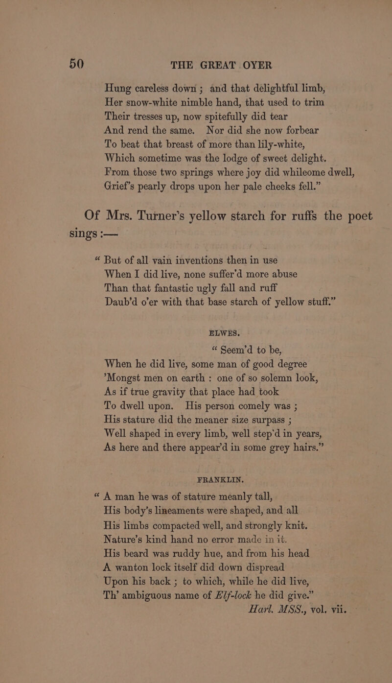 Hung careless down ; and that delightful limb, Her snow-white nimble hand, that used to trim Their tresses up, now spitefully did tear And rend the same. Nor did she now forbear To beat that breast of more than lily-white, Which sometime was the lodge of sweet delight. From those two springs where joy did whileome dwell, Grief’s pearly drops upon her pale cheeks fell.” Of Mrs. Turner’s yellow starch for ruffs the poet sings :-— “ But of all vain inventions then in use When I did live, none suffer’d more abuse Than that fantastic ugly fall and ruff Daub’d o’er with that base starch of yellow stuff.” ELWES. “&lt; Seem’d to be, When he did live, some man of good degree *Mongst men on earth : one of so solemn look, As if true gravity that place had took To dwell upon. His person comely was ; His stature did the meaner size surpass ; Well shaped in every limb, well step’d in years, As here and there appear’d in some grey hairs.’ 3 FRANKLIN. « A man he was of stature meanly tall, His body’s lineaments were shaped, and all His limbs compacted well, and strongly knit. Nature’s kind hand no error made in it. . His beard was ruddy hue, and from his head A wanton lock itself did down dispread Upon his back ; to which, while he did live, Th’ ambiguous name of Hif-lock he did give.” Harl. MSS., vol. vii.