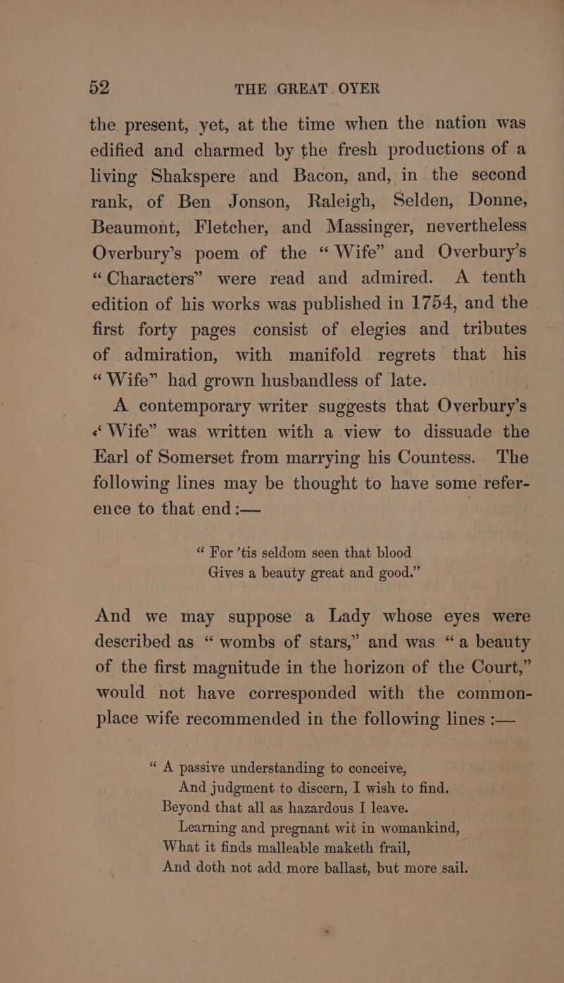the present, yet, at the time when the nation was edified and charmed by the fresh productions of a living Shakspere and Bacon, and, in the second rank, of Ben Jonson, Raleigh, Selden, Donne, Beaumont, Fletcher, and Massinger, nevertheless Overbury’s poem of the “ Wife” and Overbury’s “ Characters” were read and admired. A tenth edition of his works was published in 1754, and the first forty pages consist of elegies and tributes of admiration, with manifold regrets that his “Wife” had grown husbandless of late. A contemporary writer suggests that Overbury’s « Wife” was written with a view to dissuade the Karl of Somerset from marrying his Countess. The following lines may be thought to have some refer- ence to that end :— “ For ’tis seldom seen that blood Gives a beauty great and good.” And we may suppose a Lady whose eyes were described as “ wombs of stars,” and was “a beauty of the first magnitude in the horizon of the Court,” would not have corresponded with the common- place wife recommended in the following lines :— “ A passive understanding to conceive, And judgment to discern, I wish to find. Beyond that all as hazardous I leave. Learning and pregnant wit in womankind, What it finds malleable maketh frail, And doth not add more ballast, but more sail.