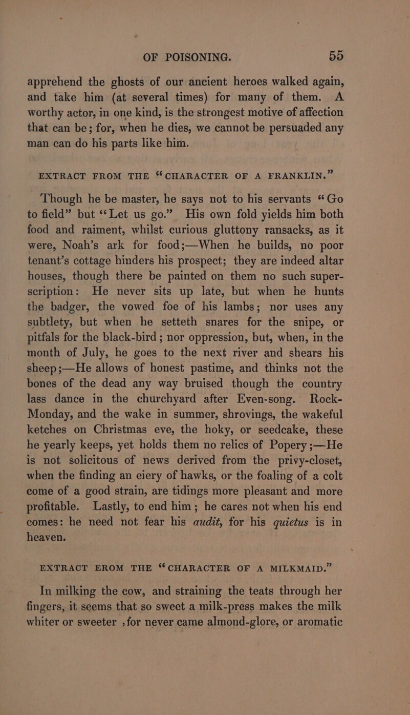 apprehend the ghosts of our ancient heroes walked again, and take him (at several times) for many of them. A worthy actor, in one kind, is the strongest motive of affection that can be; for, when he dies, we cannot be persuaded any man can do his parts like him. EXTRACT FROM THE “CHARACTER OF A FRANKLIN.” Though he be master, he says not to his servants “Go to field” but ‘Let us go.” His own fold yields him both food and raiment, whilst curious gluttony ransacks, as it were, Noah’s ark for food;—When he builds, no poor tenant’s cottage hinders his prospect; they are indeed altar houses, though there be painted on them no such super- scription: He never sits up late, but when he hunts the badger, the vowed foe of his lambs; nor uses any subtlety, but when he setteth snares for the snipe, or pitfals for the black-bird ; nor oppression, but, when, in the month of July, he goes to the next river and shears his sheep ;—He allows of honest pastime, and thinks not the bones of the dead any way bruised though the country lass dance in the churchyard after Even-song. Rock- Monday, and the wake in summer, shrovings, the wakeful ketches on Christmas eve, the hoky, or seedcake, these he yearly keeps, yet holds them no relics of Popery ;—He is not solicitous of news derived from the privy-closet, when the finding an elery of hawks, or the foaling of a colt come of a good strain, are tidings more pleasant and more profitable. Lastly, to end him; he cares not when his end comes: he need not fear his audit, for his quietus is in heaven. EXTRACT EROM THE “CHARACTER OF A MILKMAID.” In milking the cow, and straining the teats through her fingers, it seems that so sweet a milk-press makes the milk whiter or sweeter ,for never came almond-glore, or aromatic