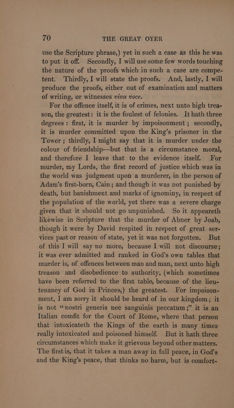 use the Scripture phrase,) yet in such a case as this he was to put it off. Secondly, I will use some few words touching the nature of the proofs which in such a case are compe- tent. Thirdly, I will state the proofs. And, lastly, I will produce the proofs, either out of examination and matters of writing, or witnesses viva voce. For the offence itself, it is of crimes, next unto high trea- son, the greatest: it is the foulest of felonies. It hath three degrees: first, it is murder by impoisonment ; secondly, it is murder committed upon the King’s prisoner in the Tower ; thirdly, I might say that it is murder under the colour of friendship—but that is a circumstance moral, and therefore I leave that to the evidence itself. For murder, my Lords, the first record of justice which was in the world was judgment upon a murderer, in the person of Adam’s first-born, Cain; and though it was not punished by death, but banishment and marks of ignominy, in respect of the population of the world, yet there was a severe charge given that it should not go unpunished. So it appeareth likewise in Scripture that the murder of Abner by Joab, though it were by David respited in respect of great ser- vices past or reason of state, yet it was not forgotten. But of this I will say no more, because I will not discourse; it was ever admitted and ranked in God’s own tables that murder is, of offences between man and man, next unto high treason and disobedience to authority, (which sometimes have been referred to the first table, because of the lieu- tenancy of God in Princes,) the greatest. For impoison- ment, | am sorry it should be heard of in our kingdom; it is not “nostri generis nec sanguinis peccatum;” it is an Italian comfit for the Court of Rome, where that person that intoxicateth the Kings of the earth is many times: really intoxicated and poisoned himself. But it hath three circumstances which make it grievous beyond other matters. The first is, that it takes a man away in full peace, in Ged’s and the King’s peace, that thinks no harm, but is comfort-