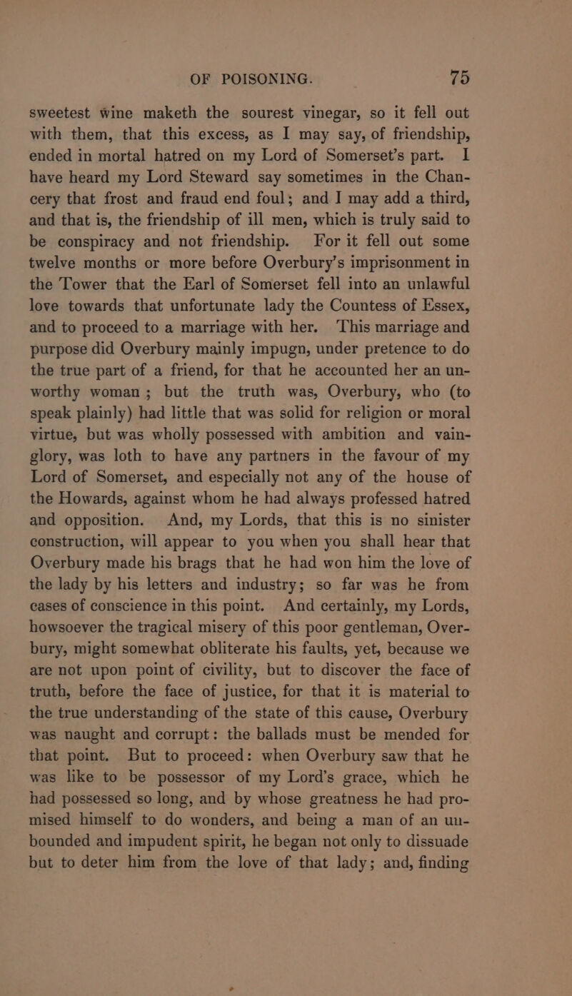 sweetest wine maketh the sourest vinegar, so it fell out with them, that this excess, as I may say, of friendship, ended in mortal hatred on my Lord of Somerset’s part. I have heard my Lord Steward say sometimes in the Chan- cery that frost and fraud end foul; and J may add a third, and that is, the friendship of ill men, which is truly said to be conspiracy and not friendship. For it fell out some twelve months or more before Overbury’s imprisonment in the Tower that the Earl of Somerset fell into an unlawful love towards that unfortunate lady the Countess of Essex, and to proceed to a marriage with her. ‘This marriage and purpose did Overbury mainly impugn, under pretence to do the true part of a friend, for that he accounted her an un- worthy woman; but the truth was, Overbury, who (to speak plainly) had little that was solid for religion or moral virtue, but was wholly possessed with ambition and vain- glory, was loth to have any partners in the favour of my Lord of Somerset, and especially not any of the house of the Howards, against whom he had always professed hatred and opposition. And, my Lords, that this is no sinister construction, will appear to you when you shall hear that Overbury made his brags that he had won him the love of the lady by his letters and industry; so far was he from cases of conscience in this point. And certainly, my Lords, howsoever the tragical misery of this poor gentleman, Over- bury, might somewhat obliterate his faults, yet, because we are not upon point of civility, but to discover the face of truth, before the face of justice, for that it is material to the true understanding of the state of this cause, Overbury was naught and corrupt: the ballads must be mended for that point. But to proceed: when Overbury saw that he was like to be possessor of my Lord’s grace, which he had possessed so long, and by whose greatness he had pro- mised himself to do wonders, and being a man of an un- bounded and impudent spirit, he began not only to dissuade but to deter him from the love of that lady; and, finding