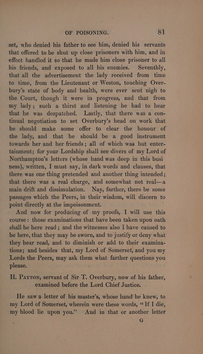 set, who denied his father to see him, denied his servants that offered to be shut up close prisoners with him, and in effect handled it so that he made him close prisoner to all his friends, and exposed to all his enemies. Seventhly, that all the advertisement the lady received from time to time, from the Lieutenant or Weston, touching Over- bury’s state of body and health, were ever sent nigh to the Court, though it were in progress, and that from my lady; such a thirst and listening he had to hear that he was despatched. Lastly, that there was a con- tinual negotiation to set Overbury’s head on work that he should make some offer to clear the honour of the lady, and that he should be a good instrument towards her and her friends; all of which was but enter- tainment; for your Lordship shall see divers of my Lord of Northampton’s letters (whose hand was deep in this busi ness), written, I must say, in dark words and clauses, that there was one thing pretended and another thing intended ; that there was a real charge, and somewhat not real—a main drift and dissimulation. Nay, farther, there be some passages which the Peers, in their wisdom, will discern to point directly at the impoisonment. And now for producing of my proofs, I will use this course: those examinations that have been taken upon oath shall be here read; and the witnesses also I have caused to be here, that they may be sworn, and to justify or deny what they hear read, and to diminish or add to their examina: tions; and besides that, my Lord of Somerset, and you my Lords the Peers, may ask them what farther questions you please. H. Payton, servant of Sir T. Overbury, now of his father, examined before the Lord Chief Justice. He saw a letter of his master’s, whose hand he knew, to my Lord of Somerset, wherein were these words, “If I die, my blood lie upon you.’ And in that or another letter G