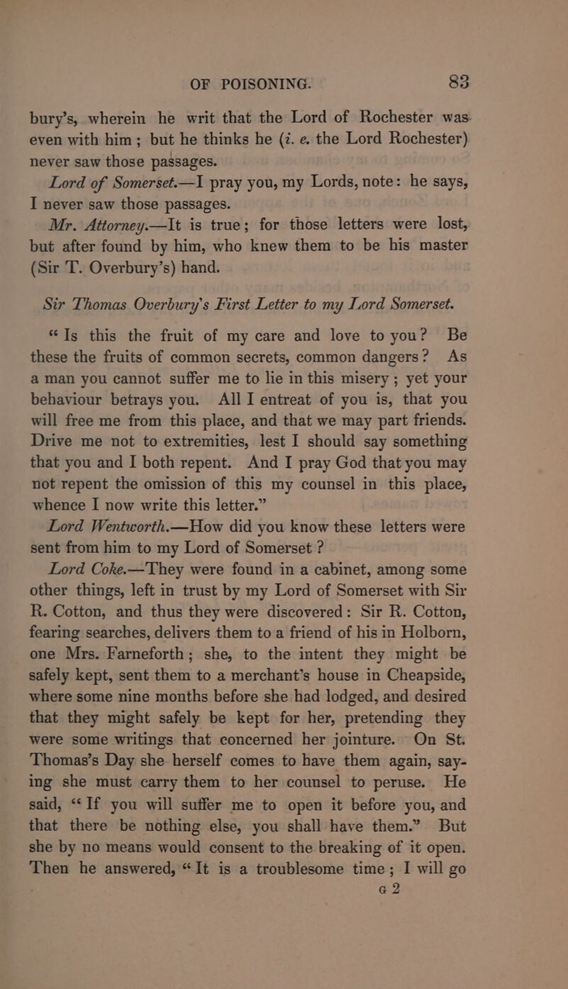 bury’s, wherein he writ that the Lord of Rochester was even with him; but he thinks he (7. e. the Lord Rochester) never saw those passages. Lord of Somerset.—I1 pray you, my Lords, note: he says, I never saw those passages. Mr. Attorney.—It is true; for those letters were lost, but after found by him, who knew them to be his master (Sir T. Overbury’s) hand. Sir Thomas Overbury’s First Letter to my Lord Somerset. “Ts this the fruit of my care and love to you? Be these the fruits of common secrets, common dangers? As a man you cannot suffer me to lie in this misery ; yet your behaviour betrays you. All I entreat of you is, that you will free me from this place, and that we may part friends. Drive me not to extremities, lest I should say something that you and I both repent. And I pray God that you may not repent the omission of this my counsel in this place, whence I now write this letter.” Lord Wentworth.—How did you know these letters were sent from him to my Lord of Somerset ? Lord Coke.—They were found in a cabinet, among some other things, left in trust by my Lord of Somerset with Sir R. Cotton, and thus they were discovered: Sir R. Cotton, fearing searches, delivers them to a friend of his in Holborn, one Mrs. Farneforth; she, to the intent they might be safely kept, sent them to a merchant’s house in Cheapside, where some nine months before she had lodged, and desired that they might safely be kept for her, pretending they were some writings that concerned her jointure. On St. Thomas’s Day she herself comes to have them again, say- ing she must carry them to her counsel to peruse. He said, “‘If you will suffer me to open it before you, and that there be nothing else, you shall have them.” But she by no means would consent to the breaking of it open. Then he answered, “It is a troublesome time; I will go G2
