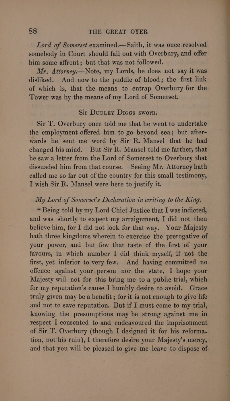 - Lord of Somerset examined.—Saith, it was once resolved somebody in Court should fall out with Overbury, and offer him some affront; but that was not followed. Mr. Aittorney.—Note, my Lords, he does not say it was disliked. And now to the puddle of blood; the first link of which is, that the means to entrap Overbury for the Tower was by the means of my Lord of Somerset. Sir DupLey Dices sworn. Sir T. Overbury once told me that he went to undertake the employment offered him to go beyond sea; but after- wards he sent me word by Sir R. Mansel that he had changed his mind. But Sir R. Mansel told me farther, that he saw a letter from the Lord of Somerset to Overbury that dissuaded him from that course. Seeing Mr. Attorney hath called me so far out of the country for this small testimony, I wish Sir R. Mansel were here to justify it. My Lord of Somerset’s Declaration in writing to the King. “ Being told by my Lord Chief Justice that I was indicted, and was ‘shortly to expect my arraignment, I did not then believe him, for I did not look for that way. Your Majesty hath three kingdoms wherein to exercise the prerogative of your power, and but few that taste of the first of your favours, in which number I did think myself, if not the first, yet inferior to very few. And having committed no offence against your person nor the state, I hope your Majesty will not for this bring me to a public trial, which for my reputation’s cause I humbly desire to avoid. Grace truly given may be a benefit ; for it is not enough to give life and not to save reputation. But if I must come to my trial, knowing the presumptions may be strong against me in respect I consented to and endeavoured the imprisonment of Sir T. Overbury (though I designed it for his reforma- tion, not his ruin), I therefore desire your Majesty’s mercy, and that you will be pleased to give me leave to dispose of