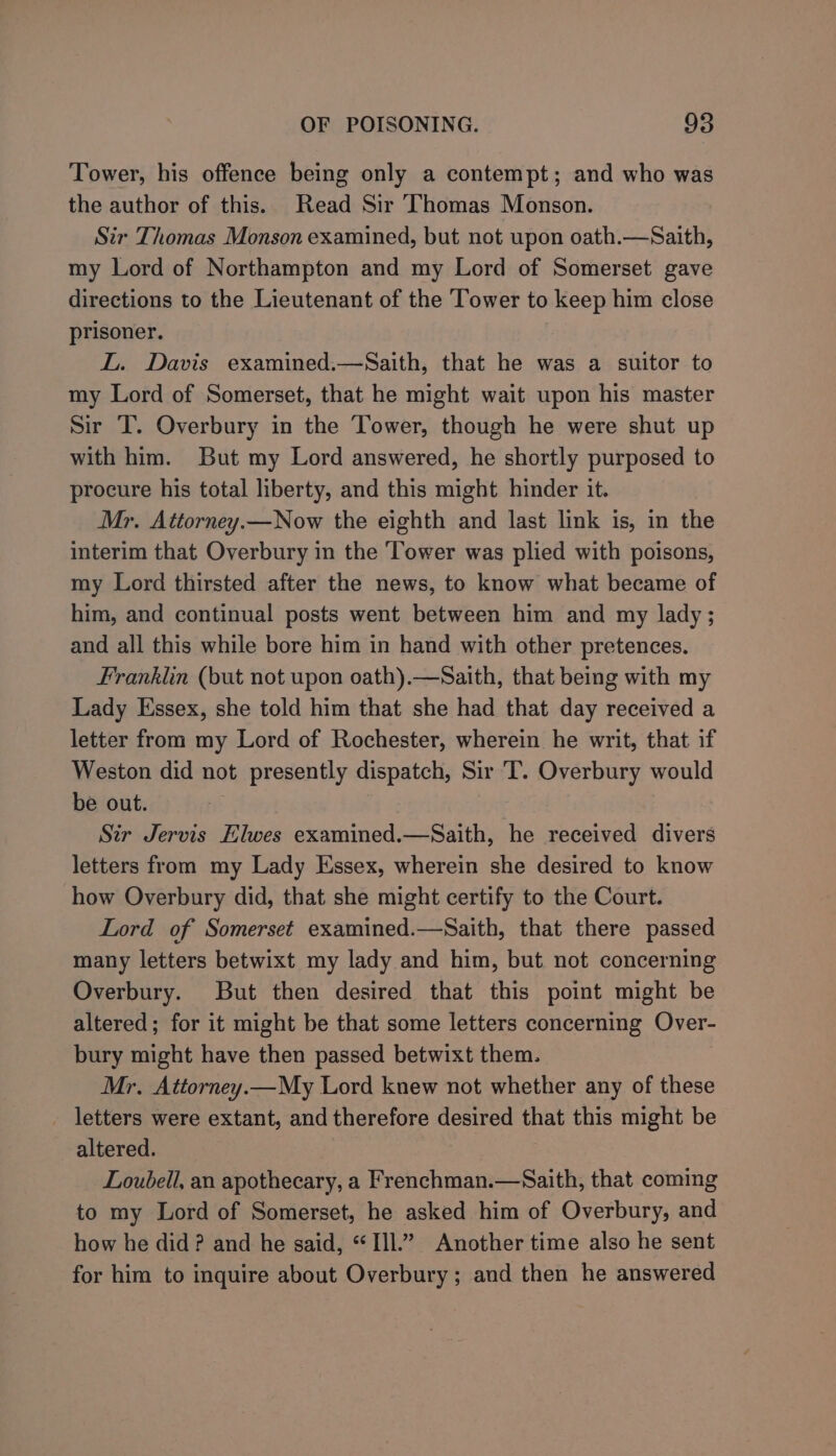 Tower, his offence being only a contempt; and who was the author of this. Read Sir Thomas Monson. Sir Thomas Monson examined, but not upon oath.—Saith, my Lord of Northampton and my Lord of Somerset gave directions to the Lieutenant of the Tower to keep him close prisoner. IL. Davis examined.—Saith, that he was a suitor to my Lord of Somerset, that he might wait upon his master Sir T. Overbury in the Tower, though he were shut up with him. But my Lord answered, he shortly purposed to procure his total liberty, and this might hinder it. Mr. Attorney.—Now the eighth and last link is, in the interim that Overbury in the ‘Tower was plied with poisons, my Lord thirsted after the news, to know what became of him, and continual posts went between him and my lady ; and all this while bore him in hand with other pretences. Franklin (but not upon oath).—Saith, that being with my Lady Essex, she told him that she had that day received a letter from my Lord of Rochester, wherein he writ, that if Weston did not presently dispatch, Sir T. Overbury would be out. ? Sir Jervis Elwes examined.—Saith, he received divers letters from my Lady Essex, wherein she desired to know how Overbury did, that she might certify to the Court. Lord of Somerset examined.—Saith, that there passed many letters betwixt my lady and him, but not concerning Overbury. But then desired that this point might be altered; for it might be that some letters concerning Over- bury might have then passed betwixt them. Mr. Attorney.—My Lord knew not whether any of these - letters were extant, and therefore desired that this might be altered. Loubell, an apothecary, a Frenchman.—Saith, that coming to my Lord of Somerset, he asked him of Overbury, and how he did? and he said, “Ill.” Another time also he sent for him to inquire about Overbury; and then he answered