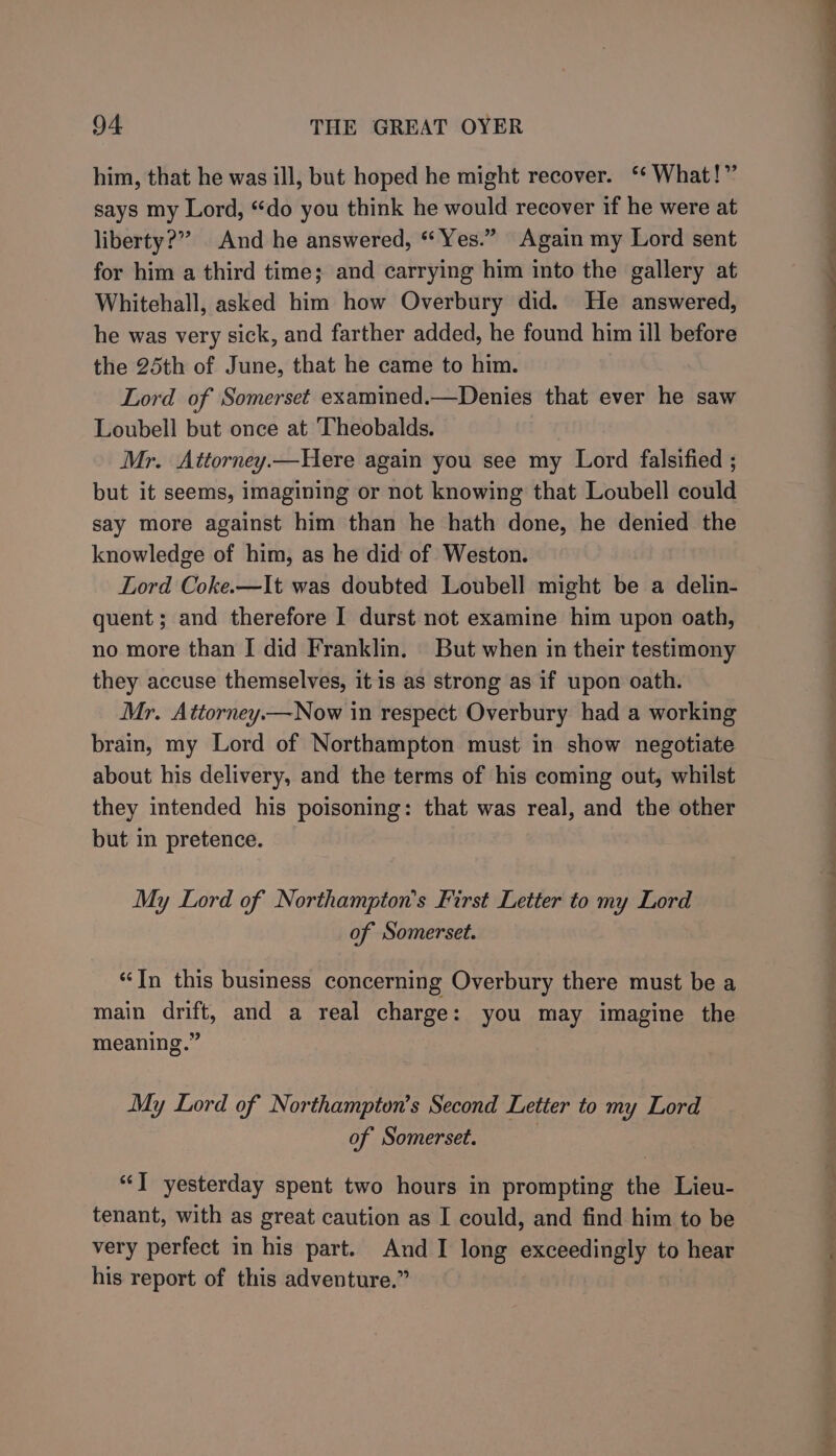 him, that he was ill, but hoped he might recover. ‘ What!” says my Lord, “do you think he would recover if he were at liberty?” And he answered, “Yes.” Again my Lord sent for him a third time; and carrying him into the gallery at Whitehall, asked him how Overbury did. He answered, he was very sick, and farther added, he found him ill before the 25th of June, that he came to him. Lord of Somerset examined.—Denies that ever he saw Loubell but once at Theobalds. Mr. Attorney.—Here again you see my Lord falsified ; but it seems, imagining or not knowing that Loubell could say more against him than he hath done, he denied the knowledge of him, as he did of Weston. Lord Coke.—It was doubted Loubell might be a delin- quent; and therefore I durst not examine him upon oath, no more than I did Franklin. But when in their testimony they accuse themselves, it is as strong as if upon oath. Mr. Attorney.—Now in respect Overbury had a working brain, my Lord of Northampton must in show negotiate about his delivery, and the terms of his coming out, whilst they intended his poisoning: that was real, and the other but in pretence. My Lord of Northampton’s First Letter to my Lord of Somerset. “In this business concerning Overbury there must be a main drift, and a real charge: you may imagine the meaning.” My Lord of Northampton’s Second Letter to my Lord of Somerset. | “J yesterday spent two hours in prompting the Lieu- tenant, with as great caution as I could, and find him to be very perfect in his part. And I long exceedingly to hear his report of this adventure.” an