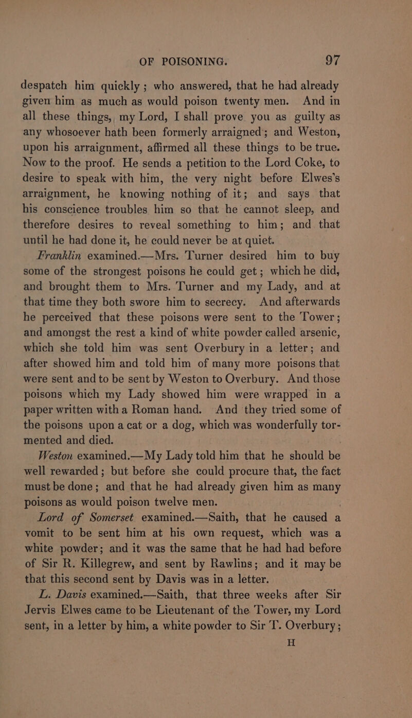 despatch him quickly ; who answered, that he had already given him as much as would poison twenty men. And in all these things,, my Lord, I shall prove you as guilty as any whosoever hath been formerly arraigned’; and Weston, upon his arraignment, affirmed all these things to be true. Now to the proof. He sends a petition to the Lord Coke, to desire to speak with him, the very night before Elwes’s arraignment, he knowing nothing of it; and says that his conscience troubles him so that he cannot sleep, and therefore desires to reveal something to him; and _ that until he had done it, he could never be at quiet. Franklin examined.—Mrs. Turner desired him to buy some of the strongest poisons he could get; which he did, and brought them to Mrs. Turner and my Lady, and at that time they both swore him to secrecy. And afterwards he perceived that these poisons were sent to the ‘Tower; and amongst the rest a kind of white powder called arsenic, which she told him was sent Overbury in a letter; and after showed him and told him of many more poisons that were sent and to be sent by Weston to Overbury. And those poisons which my Lady showed him were wrapped in a paper written witha Roman hand. And they tried some of the poisons upon a cat or a dog, which was wonderfully tor- mented and died. Weston examined.—My Lady told him that he should be well rewarded ; but before she could procure that, the fact must be done; and that he had already given him as many poisons as would poison twelve men. Lord of Somerset examined.—Saith, that he caused a vomit to be sent him at his own request, which was a white powder; and it was the same that he had had before of Sir R. Killegrew, and sent by Rawlins; and it may be that this second sent by Davis was in a letter. L. Davis examined.—Saith, that three weeks after Sir Jervis Elwes came to be Lieutenant of the Tower, my Lord sent, in a letter by him, a white powder to Sir T’. Overbury ; H