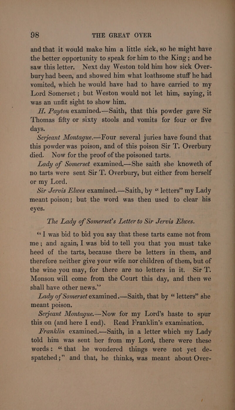 and that it would make him a little sick, so he might have the better opportunity to speak for him to the King; and he saw this letter. Next day Weston told him how sick Over- bury had been, and showed him what loathsome stuff he had vomited, which he would have had to have carried to my Lord Somerset ; but Weston would not let him, saying, it was an unfit sight to show him. H. Payton examined.—Saith, that this powder gave Sir Thomas fifty or sixty stools and vomits for four or five days. Serjeant Montague.—Four several juries have found that this powder was poison, and of this poison Sir T. Overbury died. Now for the proof of the poisoned tarts. Lady of Somerset examined.—She saith she knoweth of no tarts were sent Sir I. Overbury, but either from herself or my Lord. Sir Jervis Elwes examined.—Saith, by “letters” my Lady meant poison; but the word was then used to clear his eyes. The Lady of Somerset’s Letter to Sir Jervis Elwes. ‘“*1 was bid to bid you say that these tarts came not from me; and again; I was bid to tell you that you must take heed of the tarts, because there be letters in them, and therefore neither give your wife nor children of them, but of the wine you may, for there are no letters in it. Sir T. Monson will come from the Court this day, and then we shall have other news.”’ Lady of Somerset examined .—Saith, that by “ letters” she meant poison. Serjeant Montague-—Now for my Lord’s haste to spur this on (and here I end). Read Franklin’s examination. franklin examined.—Saith, in a letter which my Lady told him was sent her from my Lord, there were these words: “that he wondered things were not yet de- spatched ;” and that, he thinks, was meant about Over-