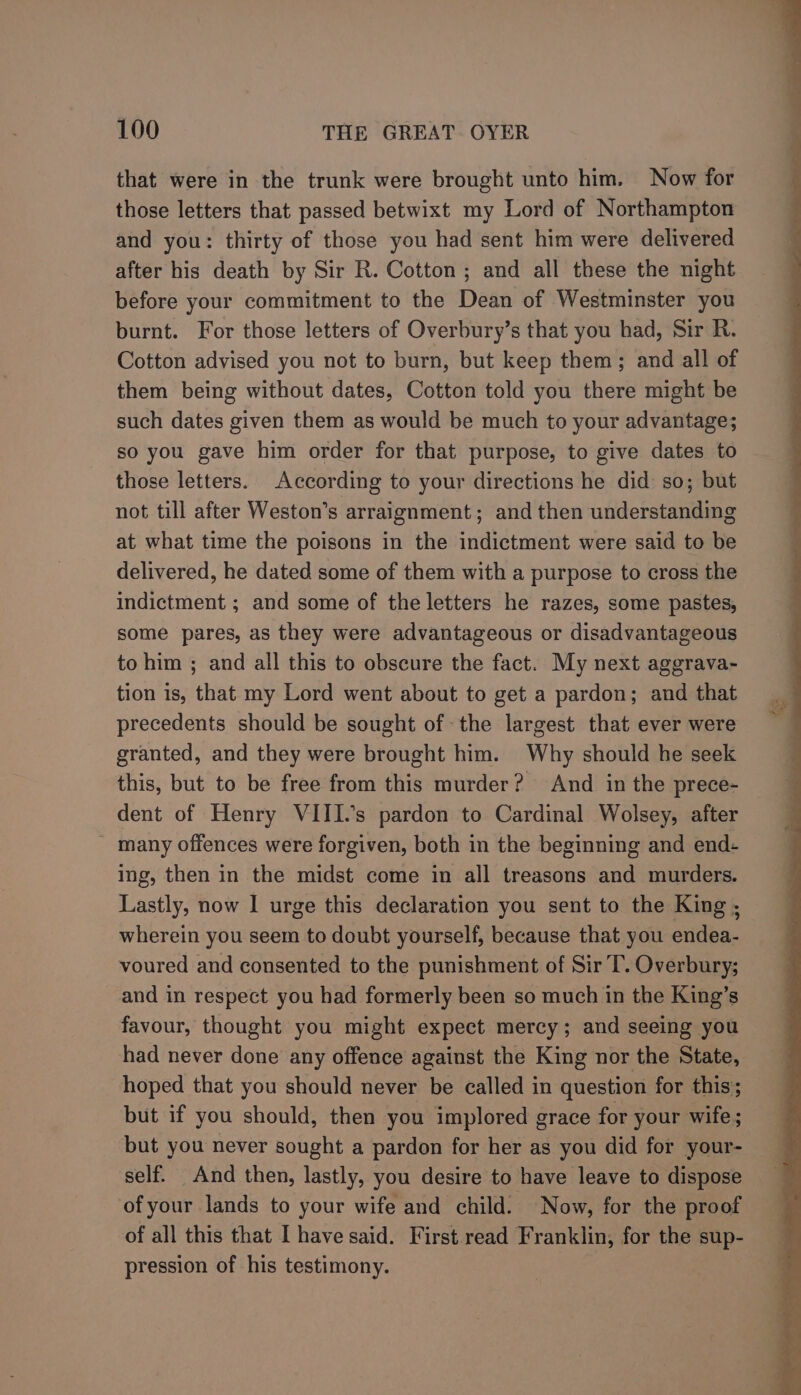 that were in the trunk were brought unto him. Now for those letters that passed betwixt my Lord of Northampton and you: thirty of those you had sent him were delivered after his death by Sir R. Cotton; and all these the night before your commitment to the Dean of Westminster you burnt. For those letters of Overbury’s that you had, Sir R. Cotton advised you not to burn, but keep them; and all of them being without dates, Cotton told you there might be such dates given them as would be much to your advantage; so you gave him order for that purpose, to give dates to those letters. According to your directions he did so; but not till after Weston’s arraignment; and then understanding at what time the poisons in the indictment were said to be delivered, he dated some of them with a purpose to cross the indictment ; and some of the letters he razes, some pastes, some pares, as they were advantageous or disadvantageous to him ; and all this to obscure the fact. My next aggrava- tion is, that my Lord went about to get a pardon; and that precedents should be sought of the largest that ever were granted, and they were brought him. Why should he seek this, but to be free from this murder? And in the prece- dent of Henry VIII.’s pardon to Cardinal Wolsey, after - many offences were forgiven, both in the beginning and end- Ing, then in the midst come in all treasons and murders. Lastly, now I urge this declaration you sent to the King ; wherein you seem to doubt yourself, because that you endea- voured and consented to the punishment of Sir T. Overbury; and in respect you had formerly been so much in the King’s favour, thought you might expect mercy; and seeing you had never done any offence against the King nor the State, hoped that you should never be called in question for this; but if you should, then you implored grace for your wife; but you never sought a pardon for her as you did for your- self. And then, lastly, you desire to have leave to dispose of your lands to your wife and child. Now, for the proof of all this that I have said. First read Franklin, for the sup- pression of his testimony.