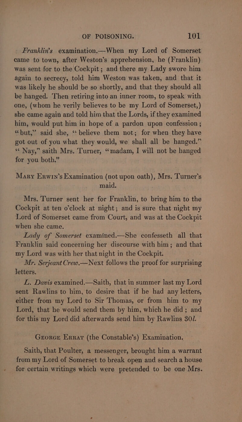 Franklins examination.—When my Lord of Somerset came to town, after Weston’s apprehension, he (Franklin) was sent for to the Cockpit ; and there my Lady swore him again to secrecy, told him Weston was taken, and that it was likely he should be so shortly, and that they should all be hanged. Then retiring into an inner room, to speak with one, (whom he verily believes to be my Lord of Somerset, ) she came again and told him that the Lords, if they examined him, would put him in hope of a pardon upon confession ; “but,” said she, ‘‘ believe them not; for when they have got out of you what they would, we shall all be hanged.” ** Nay,” saith Mrs. Turner, “madam, I will not be hanged for you both,” Mary Erwin’s Examination (not upon oath), Mrs. Turner’s maid. Mrs. Turner sent her for Franklin, to bring him to the Cockpit at ten o’clock at night; and is sure that night my Lord of Somerset came from Court, and was at the Cockpit when she came. Lady of Somerset examined.—She confesseth all that Franklin said concerning her discourse with him; and that my Lord was with her that night in the Cockpit. Mr. Serjeant Crew.—Next follows the proof for surprising letters. LL. Davis examined.—Saith, that in summer last my Lord sent Rawlins to him, to desire that if he had any letters, either from my Lord to Sir Thomas, or from him to my Lord, that he would send them by him, which he did; and for this my Lord did afterwards send him by Rawlins 301. Grorce Errar (the Constable’s) Examination. Saith, that Poulter, a messenger, brought him a warrant from my Lord of Somerset to break open and search a house for certain writings which were pretended to be one Mrs.