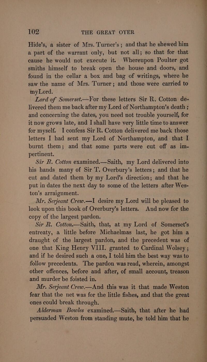 Hide’s, a sister of Mrs. Turner’s; and that he shewed him a part of the warrant only, but not all; so that for that cause he would not execute it. Whereupon Poulter got smiths himself to break open the house and doors, and found in the cellar a box and bag of writings, where he saw the name of Mrs. Turner; and those were carried to my Lord. Lord of Somerset.—For these letters Sir R. Cotton de- livered them me back after my Lord of Northampton’s death ; and concerning the dates, you need not trouble yourself, for it now grows late, and I shall have very little time to answer for myself. I confess Sir R. Cotton delivered me back those letters I had sent my Lord of Northampton, and that I burnt them; and that some parts were cut off as im- pertinent. Sir R. Cotton examined.—Saith, my Lord delivered into his hands many of Sir T. Overbury’s letters; and that he cut and dated them by my Lord’s direction; and that he put in dates the next day to some of the letters after Wes- ton’s arraignment. Mr. Serjeant Crew.—I desire my Lord will be pleased to look upon this book of Overbury’s letters. And now for the copy of the largest pardon. Sir R. Cotton—Saith, that, at my Lord of Somerset’s ~ entreaty, a little before Michaelmas last, he got him a draught of the largest pardon, and the precedent was of one that King Henry VIII. granted to Cardinal Wolsey ; and if he desired such a one, I told him the best way was to follow precedents. ‘The pardon was read, wherein, amongst other offences, before and after, of small account, treason and murder be foisted in. Mr. Serjeant Crew.—And this was it that made Weston fear that the net was for the little fishes, and that the great ones could break through. Alderman Bowles examined.—Saith, that after he had persuaded Weston from standing mute, he told him that he