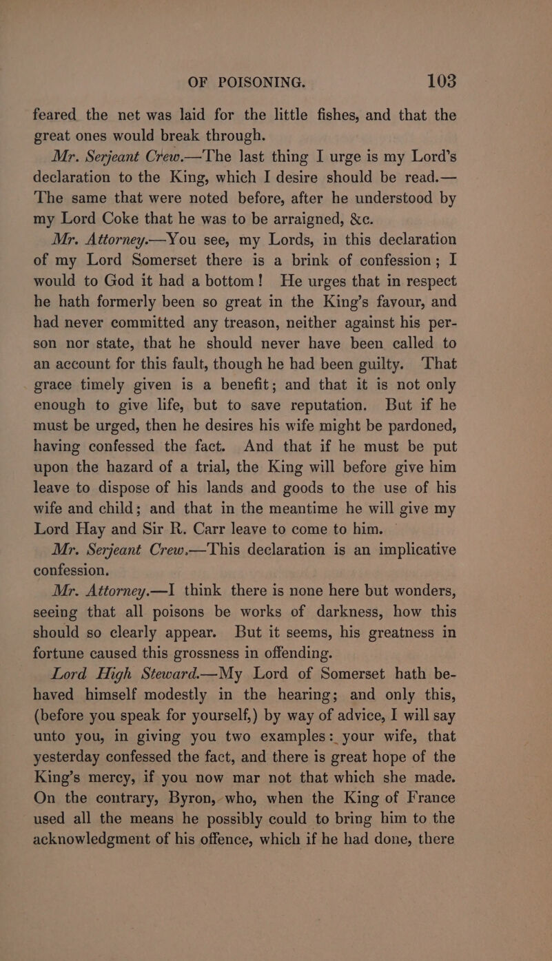 feared the net was laid for the little fishes, and that the great ones would break through. Mr. Serjeant Crew.—The last thing I urge is my Lord’s declaration to the King, which I desire should be read.— The same that were noted before, after he understood by my Lord Coke that he was to be arraigned, &amp;c. Mr. Attorney.x—You see, my Lords, in this declaration of my Lord Somerset there is a brink of confession; I would to God it had a bottom! He urges that in respect he hath formerly been so great in the King’s favour, and had never committed any treason, neither against his per- son nor state, that he should never have been called to an account for this fault, though he had been guilty. ‘That grace timely given is a benefit; and that it is not only enough to give life, but to save reputation. But if he must be urged, then he desires his wife might be pardoned, having confessed the fact. And that if he must be put upon the hazard of a trial, the King will before give him leave to dispose of his lands and goods to the use of his wife and child; and that in the meantime he will give my Lord Hay and Sir R. Carr leave to come to him. ~ Mr. Serjeant Crew.—This declaration is an implicative confession. Mr. Attorney.—I think there is none here but wonders, seeing that all poisons be works of darkness, how this should so clearly appear. But it seems, his greatness in fortune caused this grossness in offending. Lord High Steward.—My Lord of Somerset hath be- haved himself modestly in the hearing; and only this, (before you speak for yourself,) by way of advice, I will say unto you, in giving you two examples: your wife, that yesterday confessed the fact, and there is great hope of the King’s mercy, if you now mar not that which she made. On the contrary, Byron, who, when the King of France used all the means he possibly could to bring him to the acknowledgment of his offence, which if he had done, there