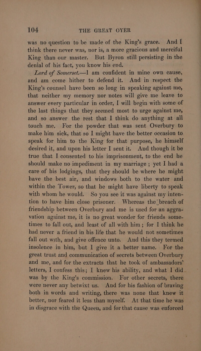 was no question to be made of the King’s grace. And I think there never was, nor is, a more gracious and merciful King than our master. But Byron still persisting in the denial of his fact, you know his end. Lord of Somerset.—1 am confident in mine own cause, and am come hither to defend it. And in respect the King’s counsel have been so long in speaking against me, that neither my memory nor notes will give me leave to answer every particular in order, I will begin with some of the last things that they seemed most to urge against me, and so answer the rest that I think do anything at all touch me. For the powder that was sent Overbury to make him sick, that so I might have the better occasion to speak for him to the King for that purpose, he himself desired it, and upon his letter I sent it. And though it be true that I consented to his imprisonment, to the end he should make no impediment in my marriage ; yet I had a care of his lodgings, that they should be where he might bave the best air, and windows both to the water and within the Tower, so that he might have liberty to speak with whom he would. So you see it was against my inten- tion to have him close prisoner. Whereas the breach of friendship between Overbury and me is used for an aggra- vation against me, it is no great wonder for friends some- times to fall out, and least of all with him; for I think he had never a friend in his life that he would not sometimes fall out with, and give offence unto. And this they termed insolence in him, but I give it a better name. For the great trust and communication of secrets between Overbury and me, and for the extracts that he took of ambassadors’ letters, I confess this; I knew his ability, and what I did_ was by the King’s commission. For other secrets, there were never any betwixt us. And for his fashion of braving both in words and writing, there was none that knew it better, nor feared it less than myself. At that time he was in disgrace with the Queen, and for that cause was enforced