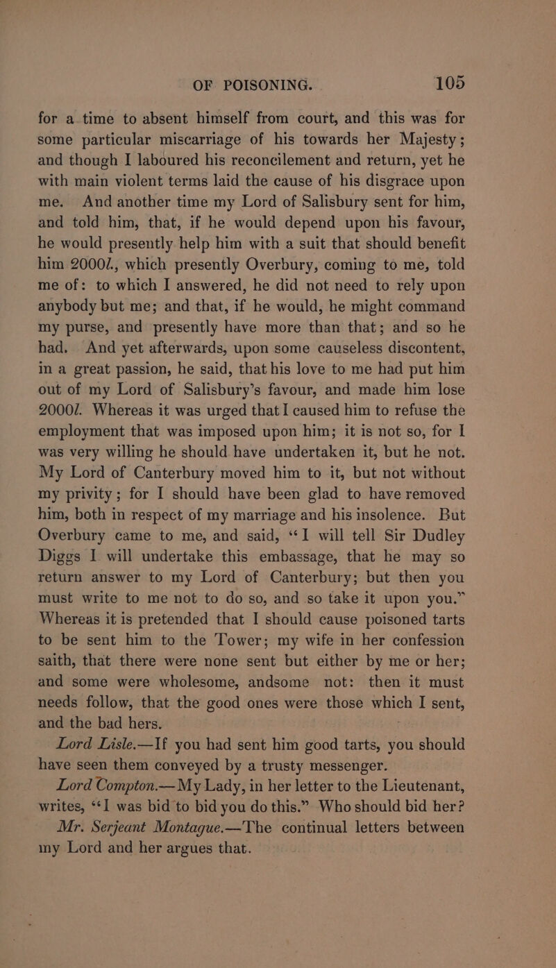 for a time to absent himself from court, and this was for some particular miscarriage of his towards her Majesty ; and though I laboured his reconcilement and return, yet he with main violent terms laid the cause of his disgrace upon me. And another time my Lord of Salisbury sent for him, and told him, that, if he would depend upon his favour, he would presently help him with a suit that should benefit him 2000/., which presently Overbury, coming to me, told me of: to which I answered, he did not need to rely upon anybody but me; and that, if he would, he might command my purse, and presently have more than that; and so he had. And yet afterwards, upon some causeless discontent, In a great passion, he said, that his love to me had put him out of my Lord of Salisbury’s favour, and made him lose 2000/7. Whereas it was urged that I caused him to refuse the employment that was imposed upon him; it is not so, for I was very willing he should have undertaken it, but he not. My Lord of Canterbury moved him to it, but not without my privity; for I should have been glad to have removed him, both in respect of my marriage and his insolence. But Overbury came to me, and said, “1 will tell Sir Dudley Diggs I will undertake this embassage, that he may so return answer to my Lord of Canterbury; but then you must write to me not to do so, and so take it upon you.” Whereas it is pretended that I should cause poisoned tarts to be sent him to the Tower; my wife in her confession saith, that there were none sent but either by me or her; and some were wholesome, andsome not: then it must needs follow, that the good ones were those which I sent, and the bad hers. Lord Lisle.—If you had sent him good tarts, you should have seen them conveyed by a trusty messenger. Lord Compton.-—My Lady, in her letter to the Lieutenant, writes, ‘I was bid to bid you do this.” Who should bid her? Mr. Serjeant Montague.—The continual letters between my Lord and her argues that.