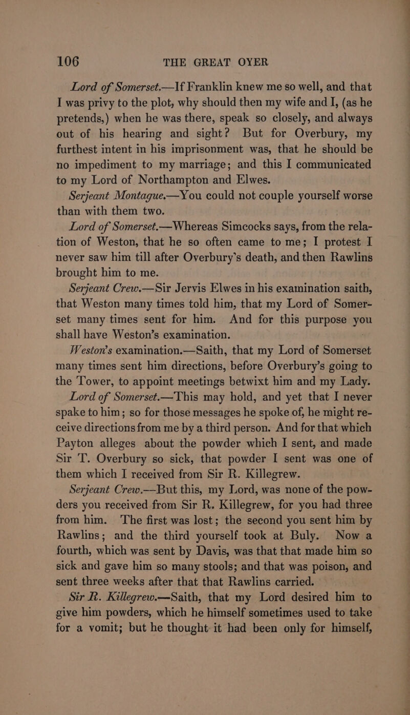 Lord of Somerset.—lf Franklin knew me so well, and that I was privy to the plot, why should then my wife and I, (as he pretends,) when he was there, speak so closely, and always out of his hearing and sight? But for Overbury, my furthest intent in his imprisonment was, that he should be no impediment to my marriage; and this I communicated to my Lord of Northampton and Elwes. Serjeant Montague.—You could not couple yourself worse than with them two. Lord of Somerset.—Whereas Simcocks says, from the rela- tion of Weston, that he so often came to me; I protest I never saw him till after Overbury’s death, and then Rawlins brought him to me. Serjeant Crew.—Sir Jervis Elwes in his examination saith, that Weston many times told him, that my Lord of Somer- set many times sent for him. And for this purpose you shall have Weston’s examination. Weston’s examination.—Saith, that my Lord of Somerset many times sent him directions, before Overbury’s going to the ‘Tower, to appoint meetings betwixt him and my Lady. Lord of Somerset.—This may hold, and yet that I never spake to him; so for those messages he spoke of, he might re- ceive directions from me by a third person. And for that which Payton alleges about the powder which I sent, and made Sir T. Overbury so sick, that powder I sent was one of them which I received from Sir R. Killegrew. Serjeant Crew.--But this, my Lord, was none of the pow- ders you received from Sir R. Killegrew, for you had three from him. The first was lost; the second you sent him by Rawlins; and the third yourself took at Buly. Now a fourth, which was sent by Davis, was that that made him so sick and gave him so many stools; and that was poison, and sent three weeks after that that Rawlins carried. Sir R. Killegrew.—Saith, that my Lord desired him to give him powders, which he himself sometimes used to take for a vomit; but he thought it had been only for himself,