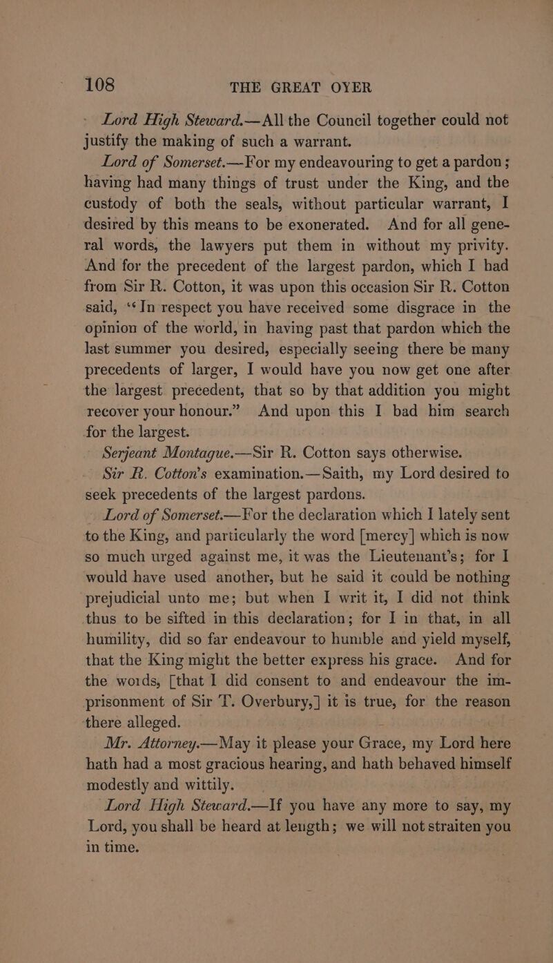 Lord High Steward.—All the Council together could not justify the making of such a warrant. Lord of Somerset.—For my endeavouring to get a pardon ; having had many things of trust under the King, and the custody of both the seals, without particular warrant, I desired by this means to be exonerated. And for all gene- ral words, the lawyers put them in without my privity. And for the precedent of the largest pardon, which I had from Sir R. Cotton, it was upon this occasion Sir R. Cotton said, ‘‘In respect you have received some disgrace in the opinion of the world, in having past that pardon which the last summer you desired, especially seeing there be many precedents of larger, I would have you now get one after the largest precedent, that so by that addition you might recover your honour.” And upon this I bad him search for the largest. Serjeant Montague.—Sir R. Cotton says otherwise. Sir R. Cotton's examination.—Saith, my Lord desired to seek precedents of the largest pardons. Lord of Somerset.—¥ or the declaration which I lately sent to the King, and particularly the word [mercy] which is now so much urged against me, it was the Lieutenant’s; for I would have used another, but he said it could be nothing prejudicial unto me; but when I writ it, I did not think thus to be sifted in this declaration; for I in that, in all humility, did so far endeavour to humble and yield myself, that the King might the better express his grace. And for the words, [that I did consent to and endeavour the im- prisonment of Sir T. Overbury,] it is true, for the reason there alleged. Mr. Attorney. —May it wleace your Gdns, my Lord here hath had a most gracious hearing, and hath behaved himself modestly and wittily. Lord High Steward.—If you have any more to say, my Lord, you shall be heard at length; we will not straiten you in time.