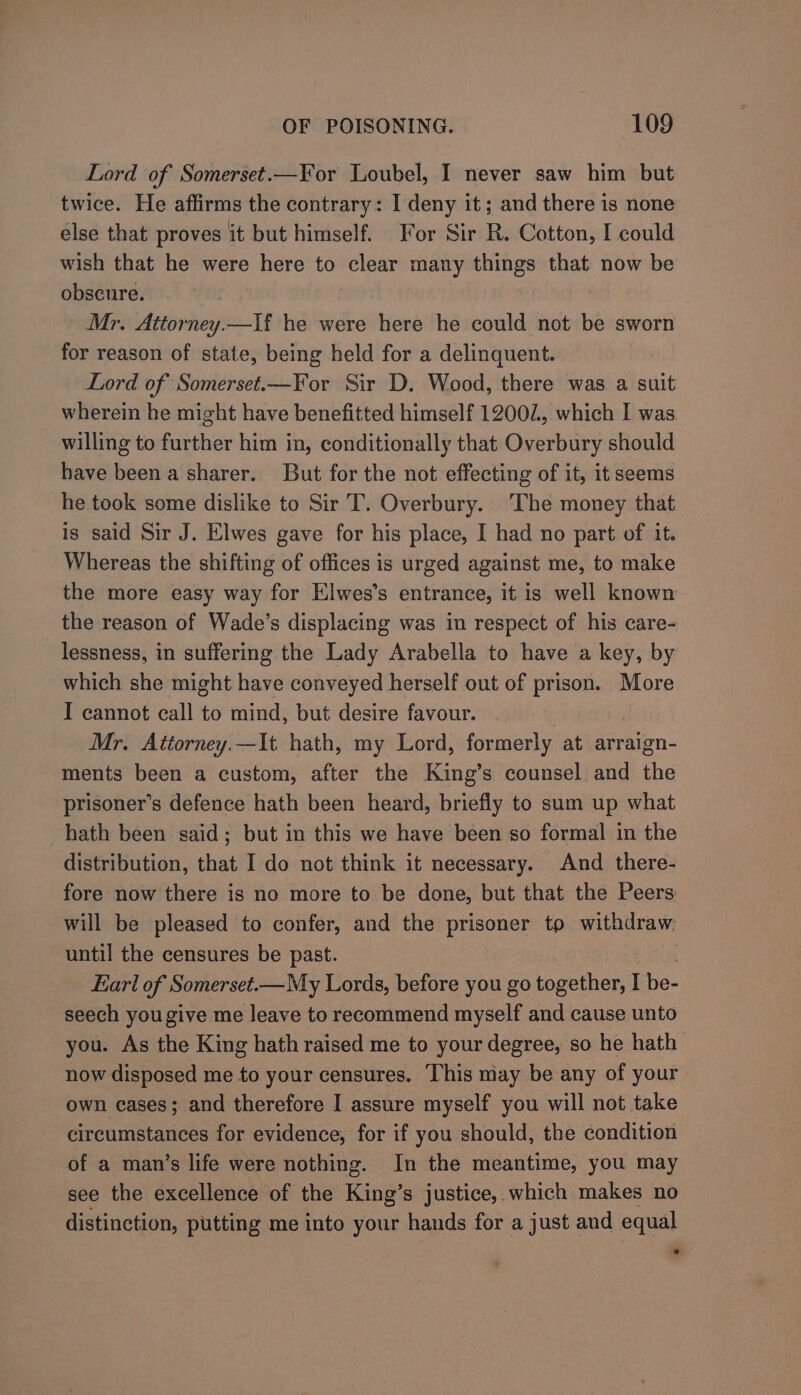 Lord of Somerset.—For Loubel, I never saw him but twice. He affirms the contrary: I deny it; and there is none else that proves it but himself. For Sir R. Cotton, I could wish that he were here to clear many things that now be obscure. Mr. Attorney.—lf he were here he could not be sworn for reason of state, being held for a delinquent. Lord of Somerset.—¥For Sir D. Wood, there was a suit wherein he might have benefitted himself 12002, which I was willing to further him in, conditionally that Overbury should have been a sharer. But for the not effecting of it, it seems he took some dislike to Sir T. Overbury. The money that is said Sir J. Elwes gave for his place, I had no part of it. Whereas the shifting of offices is urged against me, to make the more easy way for Elwes’s entrance, it is well known the reason of Wade’s displacing was in respect of his care- lessness, in suffering the Lady Arabella to have a key, by which she might have conveyed herself out of prison. More I cannot call to mind, but desire favour. Mr. Attorney.—It hath, my Lord, formerly at arraign- ments been a custom, after the King’s counsel and the prisoner’s defence hath been heard, briefly to sum up what hath been said; but in this we have been so formal in the distribution, that I do not think it necessary. And there- fore now there is no more to be done, but that the Peers will be pleased to confer, and the prisoner to withdraw. until the censures be past. Earl of Somerset.—My Lords, before you go together, I be- seech yougive me leave to recommend myself and cause unto you. As the King hath raised me to your degree, so he hath now disposed me to your censures. This may be any of your own cases; and therefore I assure myself you will not take circumstances for evidence, for if you should, the condition of a man’s life were nothing. In the meantime, you may see the excellence of the King’s justice, which makes no distinction, putting me into your hands for a just aud equal »