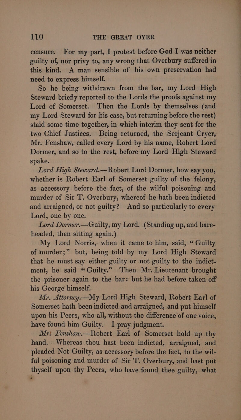 censure. For my part, I protest before God I was neither guilty of, nor privy to, any wrong that Overbury suffered in this kind. A man sensible of his own preservation had need to express himself. So he being withdrawn from the bar, my Lord High Steward briefly reported to the Lords the proofs against my Lord of Somerset. ‘Then the Lords by themselves (and my Lord Steward for his case, but returning before the rest) staid some time together, in which interim they sent for the two Chief Justices. Being returned, the Serjeant Cryer, Mr. Fenshaw, called every Lord by his name, Robert Lord Dormer, and so to the rest, before my Lord High Steward spake. Lord High Steward.— Robert Lord Dormer, how say you, whether is Robert Earl of Somerset guilty of the felony, as accessory before the fact, of the wilful poisoning and murder of Sir T. Overbury, whereof he hath been indicted and arraigned, or not guilty? And so particularly to every Lord, one by one. Lord Dormer.—Guilty, my Lord. (Standing up, and bare- headed, then sitting again.) My Lord Norris, when it came to him, said, “ Guilty of murder;” but, being told by my Lord High Steward that he must say either guilty or not guilty to the indict- ment, he said “Guilty.” Then Mr. Lieutenant brought the prisoner again to the bar: but he had before taken off his George himself. Mr. Atiorney—My Lord High Steward, Robert Earl of Somerset hath been indicted and arraigned, and put himself upon his Peers, who all, without the difference’of one voice, have found him Guilty. I pray judgment. | Mr: Fenshaw.—Robert. Earl of Somerset hold up thy hand. . Whereas thou hast been indicted, arraigned, and pleaded Not Guilty, as accessory before the fact, to the wil- ful poisoning and murder of Sir T. Overbury, and hast put thyself upon thy Peers, who have found thee guilty, what