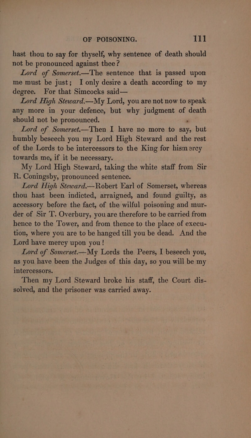 hast thou to say for thyself, why sentence of death should not be pronounced against thee? Lord of Somerset.—The sentence that is passed upon me must be just; I only desire a death according to my degree. For that Simcocks said— Lord High Steward.—My Lord, you are not now to speak any more in your defence, but why judgment of death should not be pronounced. _ Lord of Somerset.—Then I have no more to say, but humbly beseech you my Lord High Steward and the rest of the Lords to be intercessors to the King for hismercy towards me, if it be necessary. My Lord High Steward, taking the white staff from Sir R. Coningsby, pronounced sentence. Lord High Steward.—Robert Ear] of Somerset, whereas thou hast been indicted, arraigned, and found guilty, as accessory before the fact, of the wilful poisoning and mur- der of Sir T. Overbury, you are therefore to be carried from hence to the Tower, and from thence to the place of execu- tion, where you are to be hanged till you be dead. And the Lord have mercy upon you! Lord of Somerset.—My Lords the Peers, I beseech you, as you have been the Judges of this day, so you will be my intercessors. Then my Lord Steward broke his staff, the Court dis- solved, and the prisoner was carried away.