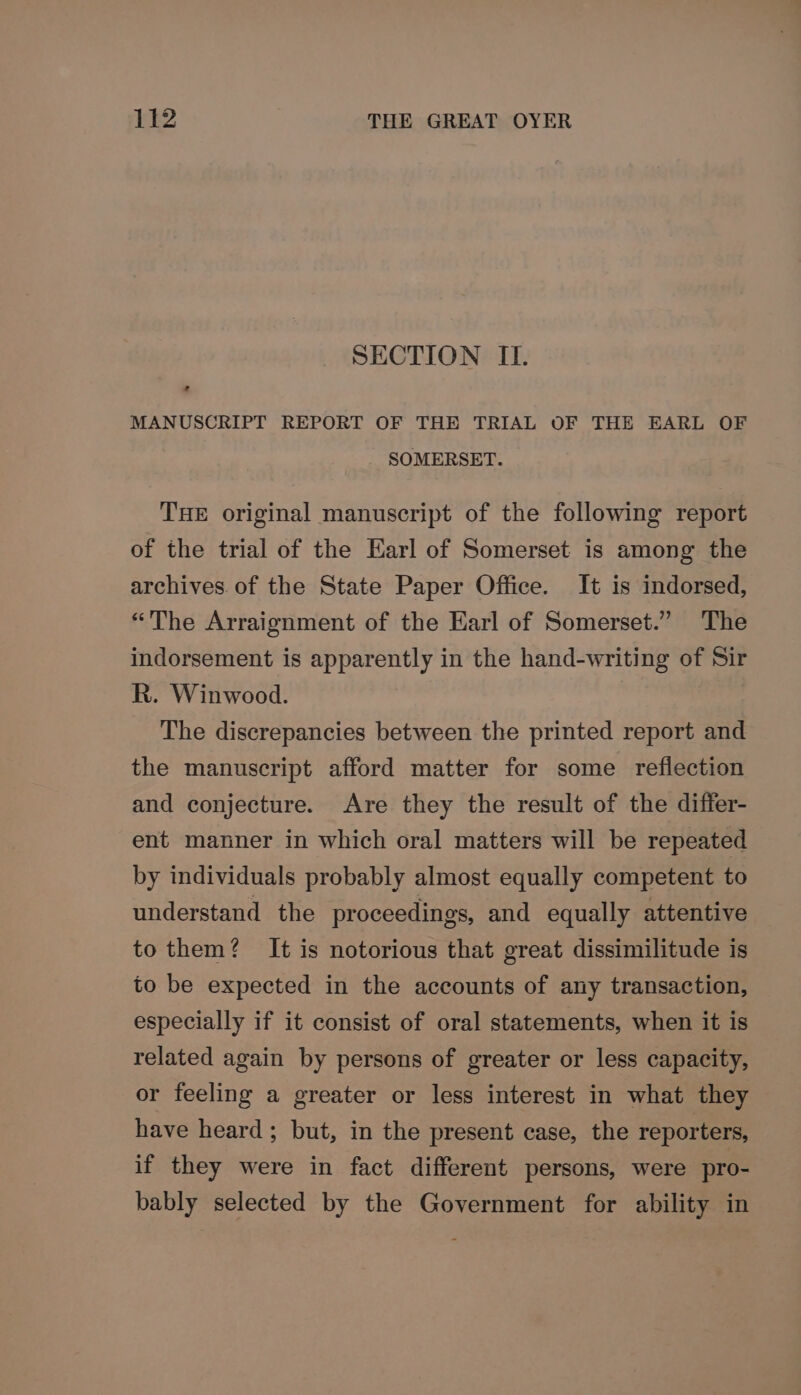SECTION II. MANUSCRIPT REPORT OF THE TRIAL OF THE EARL OF SOMERSET. THE original manuscript of the following report of the trial of the Earl of Somerset is among the archives. of the State Paper Office. It is indorsed, “The Arraignment of the Earl of Somerset.” The indorsement is apparently in the hand-writing of Sir R. Winwood. The discrepancies between the printed report and the manuscript afford matter for some reflection and conjecture. Are they the result of the differ- ent manner in which oral matters will be repeated by individuals probably almost equally competent to understand the proceedings, and equally attentive to them? It is notorious that great dissimilitude is to be expected in the accounts of any transaction, especially if it consist of oral statements, when it is related again by persons of greater or less capacity, or feeling a greater or less interest in what they have heard; but, in the present case, the reporters, if they were in fact different persons, were pro- bably selected by the Government for ability in