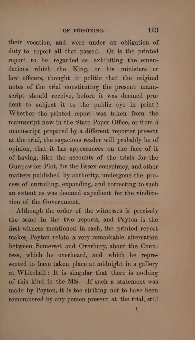 their vocation, and were under an obligation of duty to report all that passed. Or is the printed report to be regarded as exhibiting the emen- dations which the King, or his ministers or law officers, thought it politic that the original notes of the trial constituting the present manu- script should receive, before it was deemed pru- dent to subject it to the public eye in print ? Whether the printed report was taken from the manuscript now in the State Paper Office, or from a manuscript prepared by a different reporter present at the trial, the sagacious reader will probably be of opinion, that it has appearances on the face of it of having, like the accounts of the trials for the Gunpowder Plot, for the Essex conspiracy, and other matters published by authority, undergone the pro- cess of curtailing, expanding, and correcting to such an extent as was deemed expedient for the vindica- tion of the Government. Although the order of the witnesses is precisely the same in the two reports, and Payton is the first witness mentioned in each, the printed report makes Payton relate a very remarkable altercation between Somerset and Overbury, about the Coun- tess, which he overheard, and which he repre- sented to have taken place at midnight in a gallery at Whitehall: It is singular that there is nothing of this kind in the MS. If such a statement was made by Payton, it is too striking not to have been remembered by any person present at the trial, still I
