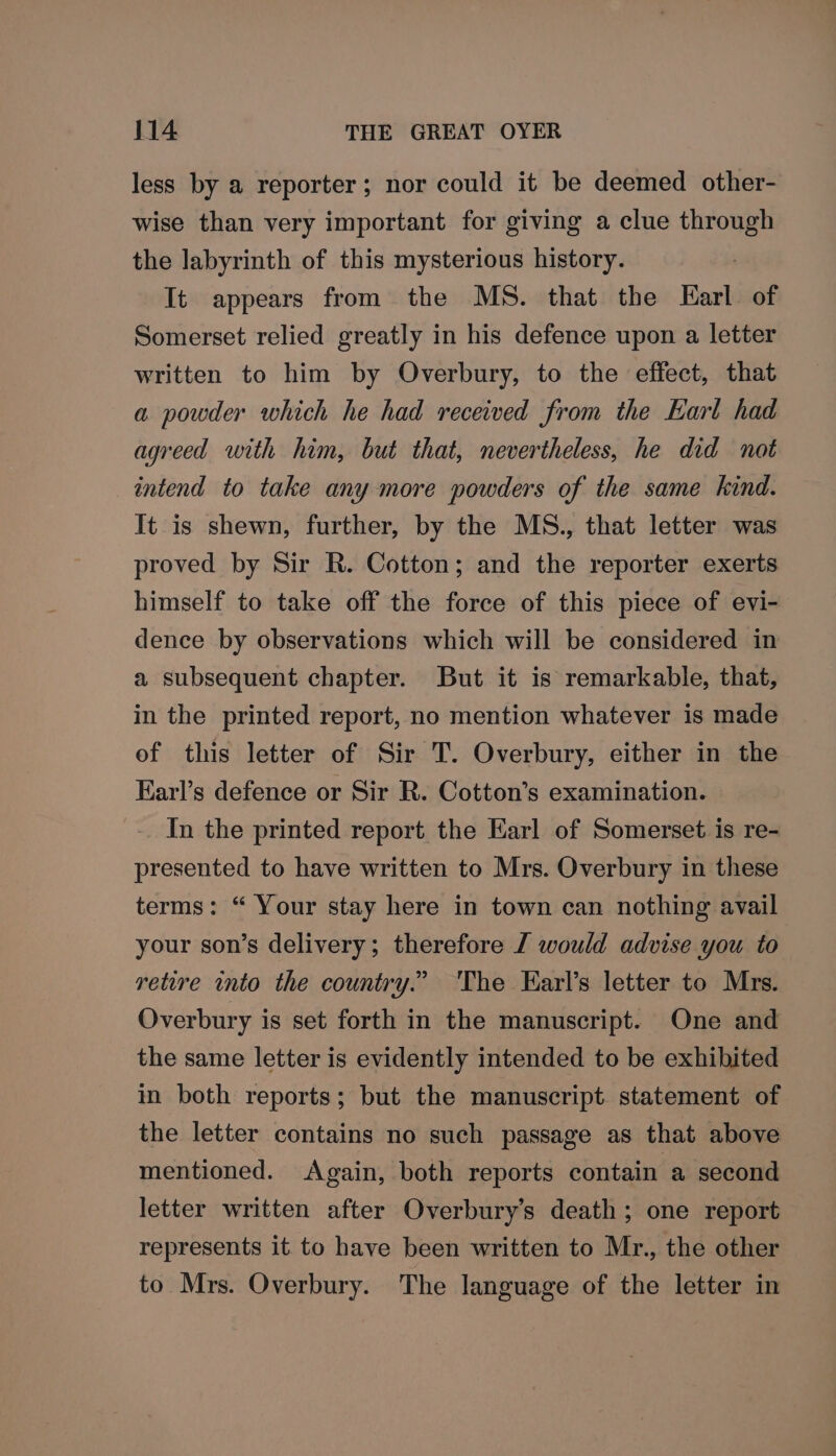 less by a reporter; nor could it be deemed other- wise than very important for giving a clue ais the labyrinth of this mysterious history. It appears from the MS. that the Earl of Somerset relied greatly in his defence upon a letter written to him by Overbury, to the effect, that a powder which he had received from the Earl had agreed with him, but that, nevertheless, he did not intend to take any more powders of the same kind. It is shewn, further, by the MS., that letter was proved by Sir R. Cotton; and the reporter exerts himself to take off the force of this piece of evi- dence by observations which will be considered in a subsequent chapter. But it is remarkable, that, in the printed report, no mention whatever is made of this letter of Sir T. Overbury, either in the Earl’s defence or Sir R. Cotton’s examination. In the printed report the Earl of Somerset is re- presented to have written to Mrs. Overbury in these terms: “ Your stay here in town can nothing avail your son’s delivery; therefore J would advise you to retire into the country.” The Earl’s letter to Mrs. Overbury is set forth in the manuscript. One and the same letter is evidently intended to be exhibited in both reports; but the manuscript. statement of the letter contains no such passage as that above mentioned. Again, both reports contain a second letter written after Overbury’s death; one report represents it to have been written to Mr., the other to Mrs. Overbury. The language of the letter in