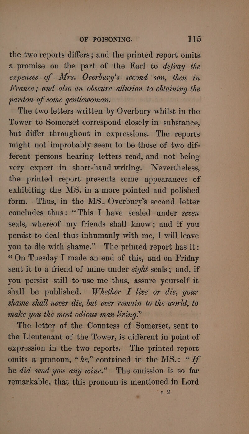 the two reports differs; and the printed report omits a promise on the part of the Karl to defray the expenses of Mrs. Overbury’s second ‘son, then in France ; and also an obscure allusion to obtaining the pardon of some gentlewoman. The two letters written by Overbury whilst in the Tower to Somerset correspond closely in substance, but differ throughout in expressions. The reports might not improbably seem to be those of two dif- ferent persons hearing letters read, and not being very expert in short-hand writing. Nevertheless, the printed report presents some appearances of exhibiting the MS. in a more pointed and polished form. Thus, in the MS., Overbury’s second letter concludes thus: “This I have sealed under seven seals, whereof my friends shall know; and if you persist to deal thus inhumanly with me, I will leave you to die with shame.” The printed report has it: “ On Tuesday I made an end of this, and on Friday sent it to a friend of mine under ezght seals; and, if you persist still to use me thus, assure yourself it shall be published. Whether I live or die, your shame shall never die, but ever remain to the world, to make you the most odious man living.” The letter of the Countess of Somerset, sent to the Lieutenant of the Tower, is different in point of expression in the two reports. The printed report omits a pronoun, “ he,” contained in the MS.: a he did send you any wine.” The omission is so far — remarkable, that this pronoun is mentioned in Lord | Fe