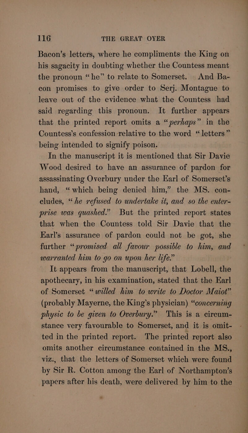 Bacon’s letters, where he compliments the King on his sagacity in doubting whether the Countess meant the pronoun “he” to relate to Somerset. . And Ba- con promises to give order to Serj. Montague to leave out of the evidence what the Countess had said regarding this pronoun. It further appears that the printed report omits a “perhaps” in the Countess’s confession relative to the word “letters” being intended to signify poison. In the manuscript it is mentioned that Sir Davie Wood desired to have an assurance of pardon for assassinating Overbury under the Earl of Somerset’s hand, ‘ which being denied him,” the MS. con- eludes, “he refused to undertake it, and so the enter- prise was quashed.” But the printed report states that when the Countess told Sir Davie that the Earl’s assurance of pardon could not be got, she further “promised all favour possible to him, and warranted him to go on upon her life.” It appears from the manuscript, that Lobell, the apothecary, in his examination, stated that the Earl of Somerset “welled him to write to Doctor Maiot” (probably Mayerne, the King’s physician) “concerning physic to be given to Overbury.” This is a circum- stance very favourable to Somerset, and it is omit- ted in the printed report. The printed report also omits another circumstance contained in the MS., viz., that the letters of Somerset which were found by Sir R. Cotton among the Earl of Northampton’s papers after his death, were delivered by him to the