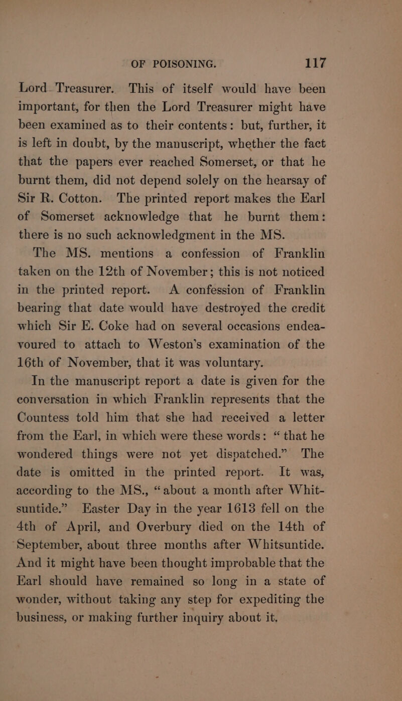 Lord. Treasurer. This of itself would have been important, for then the Lord Treasurer might have been examined as to their contents: but, further, it is left in doubt, by the manuscript, whether the fact that the papers ever reached Somerset, or that he burnt them, did not depend solely on the hearsay of Sir R. Cotton. The printed report makes the Earl of Somerset acknowledge that he burnt them: there is no such acknowledgment in the MS. The MS. mentions a confession of Franklin taken on the 12th of November; this is not noticed in the printed report. A confession of Franklin bearing that date would have destroyed the credit which Sir EK. Coke had on several occasions endea- voured to attach to Weston’s examination of the 16th of November, that it was voluntary. In the manuscript report a date is given for the conversation in which Franklin represents that the Countess told him that she had received a letter from the Earl, in which were these words: “ that he wondered things were not yet dispatched.” The date is omitted in the printed report. It was, according to the MS., “about a month after Whit- suntide.” Easter Day in the year 1613 fell on the 4th of April, and Overbury died on the 14th of ‘September, about three months after Whitsuntide. And it might have been thought improbable that the Karl should have remained so long in a state of wonder, without taking any step for expediting the business, or making further inquiry about it,