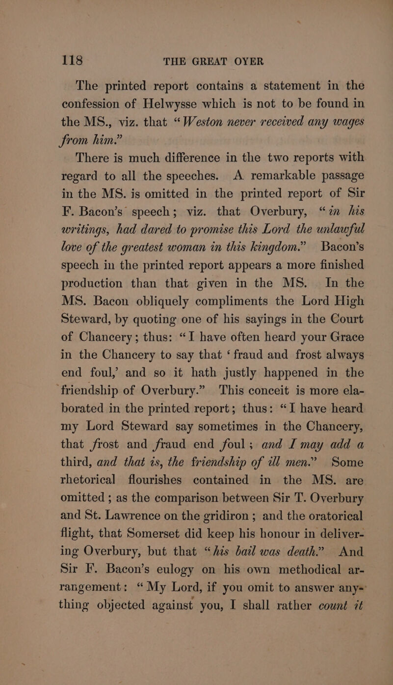 The printed report contains a statement in the confession of Helwysse which is not to be found in the MS., viz. that “Weston never received any wages From him.” There is much difference in the two reports with regard to all the speeches. A remarkable passage in the MS. is omitted in the printed report of Sir F. Bacon’s speech; viz. that Overbury, “7 his writings, had dared to promise this Lord the unlawful love of the greatest woman in this kingdom.” Bacon's speech in the printed report appears a more finished production than that given in the MS. _ In the MS. Bacon obliquely compliments the Lord High Steward, by quoting one of his sayings in the Court of Chancery; thus: “I have often heard your Grace in the Chancery to say that ‘fraud and frost always end foul, and so it hath justly happened in the ‘friendship of Overbury.” This conceit is more ela- borated in the printed report; thus: “I have heard my Lord Steward say sometimes in the Chancery, that frost and fraud end foul; and I may add a third, and that ws, the friendship of wl men.’ Some rhetorical flourishes contained in the MS. are omitted ; as the comparison between Sir T. Overbury and St. Lawrence on the gridiron ; and the oratorical flight, that Somerset did keep his honour in deliver- ing Overbury, but that “his bail was death.” And Sir IF. Bacon’s eulogy on his own methodical ar- rangement: ‘“ My Lord, if you omit to answer any=' thing objected against you, I shall rather cownt it