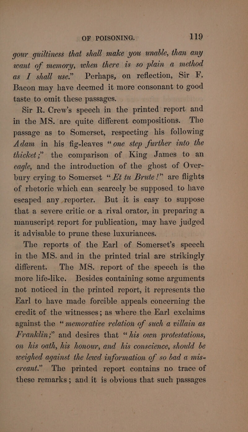 gour guiltiness that shall make you unable, than any want of memory, when there is so plain a method as I shall use.” Perhaps, on reflection, Sir F. Bacon may have deemed it more consonant to good taste to omit these passages. Sir R. Crew’s speech in the printed report and in the MS. are quite different compositions. The passage as to Somerset, respecting his following Adam in his fig-leaves “one step further into the thicket ;’ the comparison of King James to an eagle, and the introduction of the ghost of Over- bury crying to Somerset “Ht tu Brute!” are flights of rhetoric which can scarcely be supposed to have escaped any reporter. But it is easy to suppose that a severe critic or a rival orator, in preparing a manuscript report for publication, may have judged it advisable to prune these luxuriances. The reports of the Earl of Somerset’s speech in the MS. and in the printed trial are strikingly different. The MS. report of the speech is the more life-like. Besides containing some arguments not noticed in the printed report, it represents the Karl to have made forcible appeals concerning the credit of the witnesses; as where the Earl exclaims against the “memorative relation of such a villain as Franklin;” and desires that “his own protestations, on his oath, his honour, and his conscience, should be weighed against the lewd information of so bad a mis- creant.” The printed report contains no trace of these remarks; and it is obvious that such passages