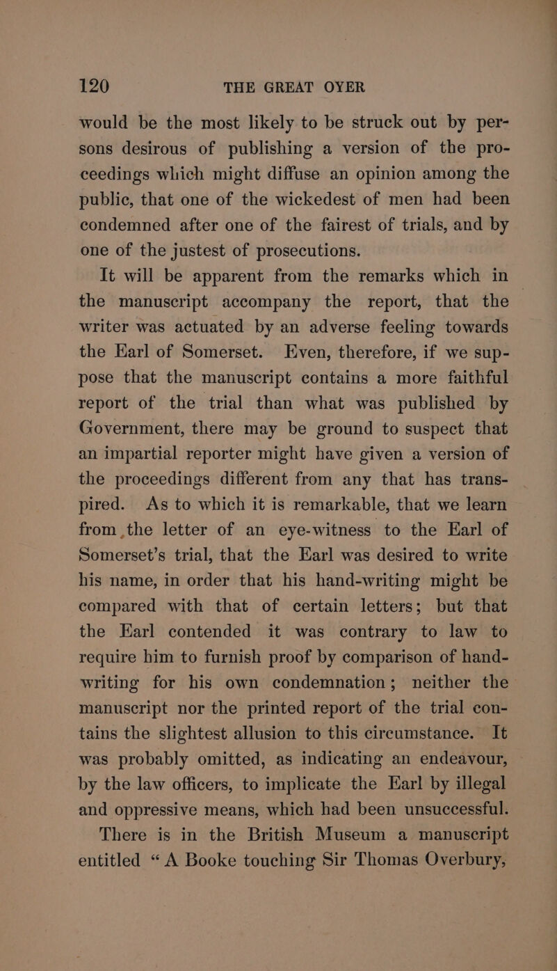 would be the most likely to be struck out by per- sons desirous of publishing a version of the pro- ceedings which might diffuse an opinion among the public, that one of the wickedest of men had been condemned after one of the fairest of trials, and by one of the justest of prosecutions. It will be apparent from the remarks which in the manuscript accompany the report, that the writer was actuated by an adverse feeling towards the Earl of Somerset. Even, therefore, if we sup- pose that the manuscript contains a more faithful report of the trial than what was published by Government, there may be ground to suspect that an impartial reporter might have given a version of the proceedings different from any that has trans- pired. As to which it is remarkable, that we learn from ,the letter of an eye-witness to the Earl of Somerset’s trial, that the Earl was desired to write his name, in order that his hand-writing might be compared with that of certain letters; but that the Earl contended it was contrary to law to require him to furnish proof by comparison of hand- writing for his own condemnation; neither the manuscript nor the printed report of the trial con- tains the slightest allusion to this circumstance. It was probably omitted, as indicating an endeavour, by the law officers, to implicate the Earl by illegal and oppressive means, which had been unsuccessful. There is in the British Museum a manuscript entitled “ A Booke touching Sir Thomas Overbury,