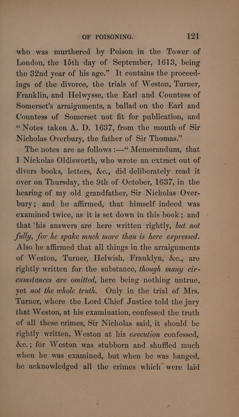 who was murthered by Poison in the Tower of London, the 15th day of September, 1613, being the 32nd year of his age.” It contains the proceed- ings of the divorce, the trials of Weston, Turner, Franklin, and Helwysse, the Earl and Countess of Somerset’s arraignments, a ballad on the Karl and Countess of Somerset not fit for publication, and “ Notes taken A. D. 1637, from the mouth of Sir Nicholas Overbury, the father of Sir Thomas.” The notes are as follows :—“ Memorandum, that I Nickolas Oldisworth, who wrote an extract out of divers books, letters, &amp;c., did deliberately read it over on Thursday, the 9th of October, 1637, in the hearing of my old grandfather, Sir Nicholas Over- bury; and he affirmed, that himself indeed was examined twice, as it is set down in this book; and that ‘his answers are here written rightly, but not fully, for he spake much more than is here expressed. Also he affirmed that all things in the arraignments of Weston, Turner, Helwish, Franklyn, &amp;c., are rightly written for the substance, though many cir- cumstances are omitted, here being nothing untrue, yet not the whole truth. Only in the trial of Mrs. Turner, where the Lord Chief Justice told the jury that Weston, at his examination, confessed the truth of all these crimes, Sir Nicholas said, it should be rightly written, Weston at his execution confessed, &amp;c.; for Weston was stubborn and shuffled much when he was examined, but when he was hanged, he acknowledged all the crimes which were laid