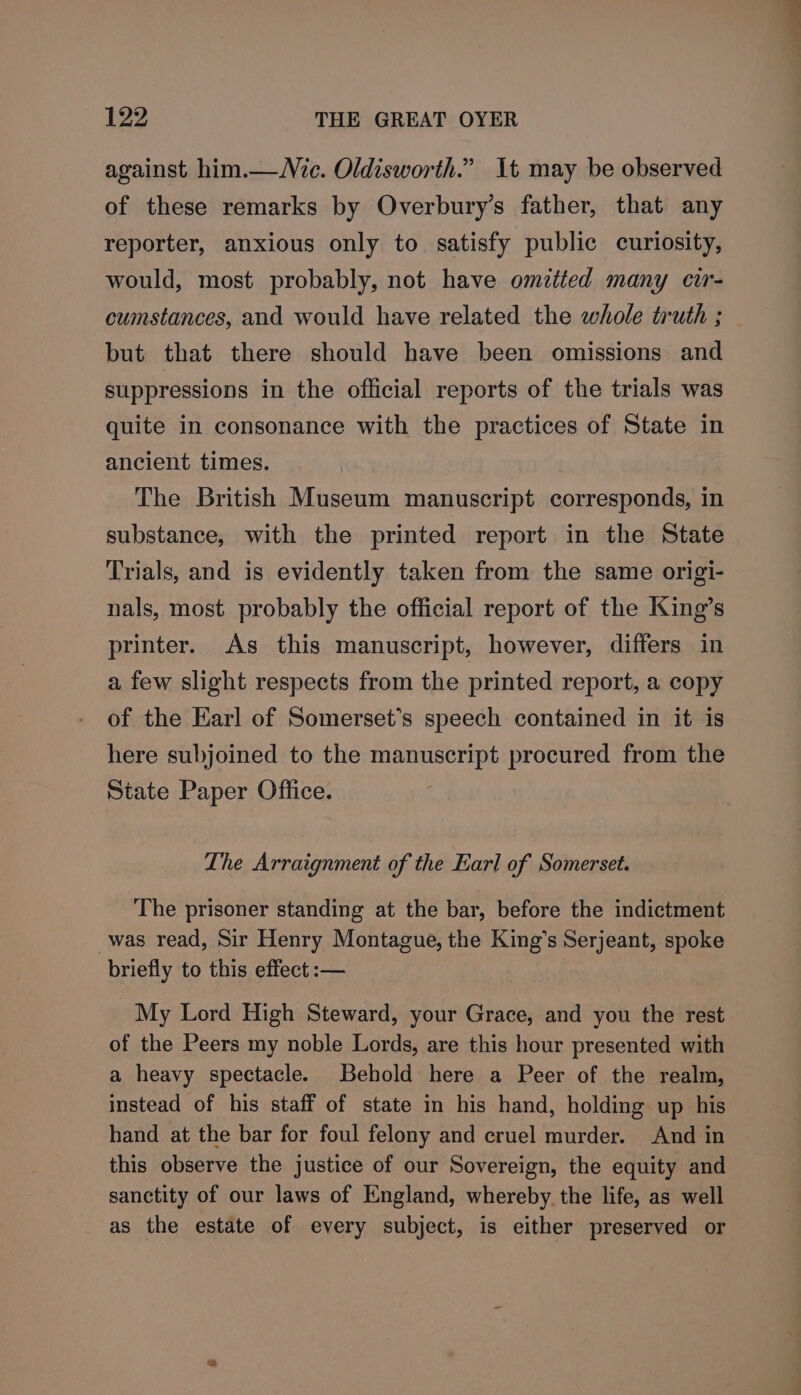 against him.— ic. Oldisworth.” It may be observed of these remarks by Overbury’s father, that any reporter, anxious only to satisfy public curiosity, would, most probably, not have omztted many cir- cumstances, and would have related the whole truth ; but that there should have been omissions and suppressions in the official reports of the trials was quite in consonance with the practices of State in ancient times. The British Museum manuscript corresponds, in substance, with the printed report in the State Trials, and is evidently taken from the same origi- nals, most probably the official report of the King’s printer. As this manuscript, however, differs in a few slight respects from the printed report, a copy of the Earl of Somerset’s speech contained in it is here subjoined to the manuscript procured from the State Paper Office. Lhe Arraignment of the Earl of Somerset. The prisoner standing at the bar, before the indictment was read, Sir Henry Montague, the King’s Serjeant, spoke briefly to this effect :— My Lord High Steward, your Grace, and you the rest of the Peers my noble Lords, are this hour presented with a heavy spectacle. Behold here a Peer of the realm, instead of his staff of state in his hand, holding up his hand at the bar for foul felony and cruel murder. And in this observe the justice of our Sovereign, the equity and sanctity of our laws of England, whereby the life, as well as the estate of every subject, is either preserved or