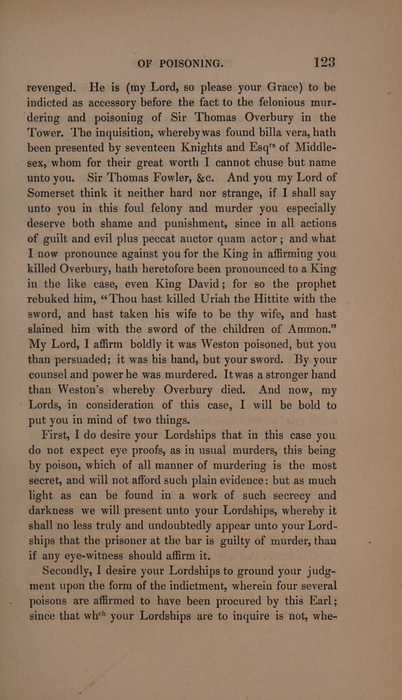 revenged. He is (my Lord, so please your Grace) to be indicted as accessory before the fact to the felonious mur- ‘dering and poisoning of Sir Thomas Overbury in the Tower. The inquisition, whereby was found billa vera, hath been presented by seventeen Knights and Esq’ of Middle- sex, whom for their great worth I cannot chuse but name unto you. Sir Thomas Fowler, &amp;c. And you my Lord of Somerset think it neither hard nor strange, if I shall say unto you in this foul felony and murder you especially deserve both shame and punishment, since in all actions of guilt and evil plus peccat auctor quam actor; and what I now pronounce against you for the King in affirming you killed Overbury, hath heretofore been pronounced to a King in the like case, even King David; for so the prophet rebuked him, ‘Thou hast killed Uriah the Hittite with the sword, and hast taken his wife to be thy wife, and hast slained him with the sword of the children of Ammon.” My Lord, I affirm boldly it was Weston poisoned, but you than persuaded; it was his hand, but your sword. By your counsel and power he was murdered. It was a stronger hand than Weston’s whereby Overbury died. And now, my - Lords, in consideration of this case, I will be bold to put you in mind of two things. First, I do desire your Lordships that in this case you do not expect eye proofs, as in usual murders, this being by poison, which of all manner of murdering is the most secret, and will not afford such plain evidence: but as much light as can be found in a work of such secrecy and darkness we will present unto your Lordships, whereby it shall no less truly and undoubtedly appear unto your Lord- ships that the prisoner at the bar is guilty of murder, than if any eye-witness should affirm it. Secondly, I desire your Lordships to ground your judg- ment upon the form of the indictment, wherein four several poisons are affirmed to have been procured by this Karl; since that wh your Lordships are to inquire is not, whe-