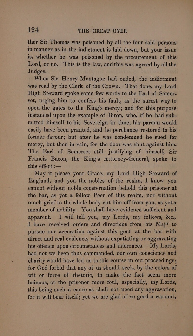 ther Sir Thomas was poisoned by all the four said persons in manner as in the indictment is laid down, but your issue is, whether he was poisoned by the procurement of this Lord, or no. This is the law, and this was agreed by all the Judges. When Sir Henry Montague had ended, the indictment was read by the Clerk of the Crown. That done, my Lord High Steward spoke some few words to the Earl of Somer- set, urging him to confess his fault, as the surest way to open the gates to the King’s mercy; and for this purpose instanced upon the example of Biron, who, if he had sub- mitted himself to his Sovereign in time, his pardon would easily have been granted, and he perchance restored to his former favour; but after he was condemned he sued for mercy, but then in vain, for the door was shut against him. The Earl of Somerset still justifying of himself, Sir Francis Bacon, the King’s Attorney-General, spoke to this effect :— May it please your Grace, my Lord High Steward of England, and you the nobles of the realm, I know you cannot without noble consternation behold this prisoner at the bar, as yet a fellow Peer of this realm, nor without much grief to the whole body cut him off from you, as yeta member of nobility. You shall have evidence sufficient and apparent. I will tell you, my Lords, my fellows, &amp;c., I have received orders and directions from his Maj‘’ to pursue our accusation against this gent at the bar with direct and real evidence, without expatiating or aggravating his offence upon circumstances and inferences. My Lords, had not we been thus commanded, our own conscience and charity would have led us to this course in our proceedings; for God forbid that any of us should seek, by the colors of wit or force of rhetoric, to make the fact seem more heinous, or the prisoner more foul, especially, my Lords, this being such a cause as shall not need any aggravation, for it will bear itself; yet we are glad of so good a warrant,