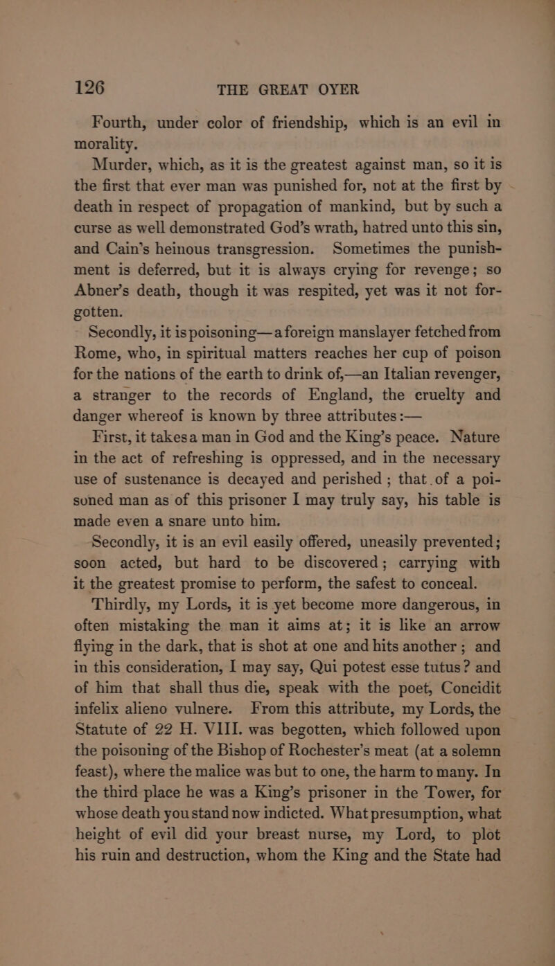 Fourth, under color of friendship, which is an evil in morality. Murder, which, as it is the greatest against man, so it is the first that ever man was punished for, not at the first by death in respect of propagation of mankind, but by such a curse as well demonstrated God’s wrath, hatred unto this sin, and Cain’s heinous transgression. Sometimes the punish- ment is deferred, but it is always crying for revenge; so Abner’s death, though it was respited, yet was it not for- gotten. Secondly, it is poisoning—a foreign manslayer fetched from Rome, who, in spiritual matters reaches her cup of poison for the nations of the earth to drink of,—an Italian revenger, a stranger to the records of England, the cruelty and danger whereof is known by three attributes :— First, it takesa man in God and the King’s peace. Nature in the act of refreshing is oppressed, and in the necessary use of sustenance is decayed and perished ; that of a poi- suned man as of this prisoner I may truly say, his table is made even a snare unto him. Secondly, it is an evil easily offered, uneasily prevented ; soon acted, but hard to be discovered; carrying with it the greatest promise to perform, the safest to conceal. Thirdly, my Lords, it is yet become more dangerous, in often mistaking the man it aims at; it is like an arrow flying in the dark, that is shot at one and hits another; and in this consideration, I may say, Qui potest esse tutus? and of him that shall thus die, speak with the poet, Concidit infelix alieno vulnere. From this attribute, my Lords, the Statute of 22 H. VIII. was begotten, which followed upon the poisoning of the Bishop of Rochester’s meat (at a solemn feast), where the malice was but to one, the harm to many. Tn the third place he was a King’s prisoner in the Tower, for whose death youstand now indicted. What presumption, what height of evil did your breast nurse, my Lord, to plot his ruin and destruction, whom the King and the State had