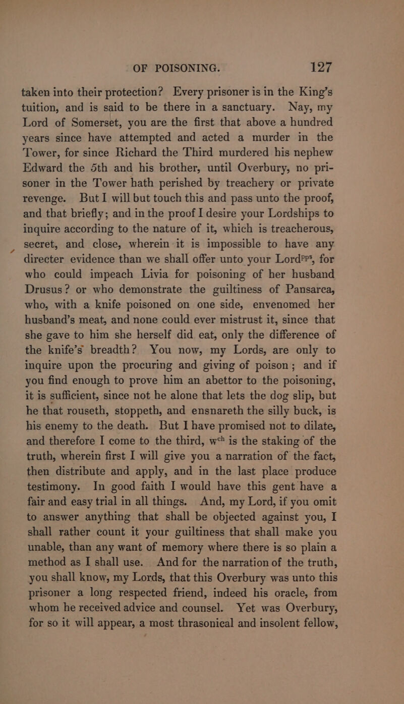 taken into their protection? Every prisoner is in the King’s tuition, and is said to be there in a sanctuary. Nay, my Lord of Somerset, you are the first that above a hundred years since have attempted and acted a murder in the Tower, for since Richard the Third murdered his nephew Edward the 5th and his brother, until Overbury, no pri- soner in the Tower hath perished by treachery or private revenge. ButI will but touch this and pass unto the proof, and that briefly; and in the proof I desire your Lordships to inquire according to the nature of it, which is treacherous, secret, and close, wherein it is impossible to have any directer evidence than we shall offer unto your Lord??*, for who could impeach Livia for poisoning of her husband Drusus? or who demonstrate the guiltiness of Pamnsarca, who, with a knife poisoned on one side, envenomed her husband’s meat, and none could ever mistrust it, since that she gave to him she herself did eat, only the difference of the knife’s breadth? You now, my Lords, are only to inquire upon the procuring and giving of poison; and if you find enough to prove him an abettor to the poisoning, it is sufficient, since not he alone that lets the dog slip, but he that rouseth, stoppeth, and ensnareth the silly buck, is his enemy to the death. But I have promised not to dilate, and therefore I come to the third, w* is the staking of the truth, wherein first I will give you a narration of the fact, then distribute and apply, and in the last place produce testimony. In good faith I would have this gent have a fair and easy trial in all things. And, my Lord, if you omit to answer anything that shall be objected against you, I shall rather count it your guiltiness that shall make you unable, than any want of memory where there is so plain a method as I shall use. And for the narration of the truth, you shall know, my Lords, that this Overbury was unto this prisoner a long respected friend, indeed his oracle, from whom he received advice and counsel. Yet was Overbury, for so it will appear, a most thrasonical and insolent fellow,