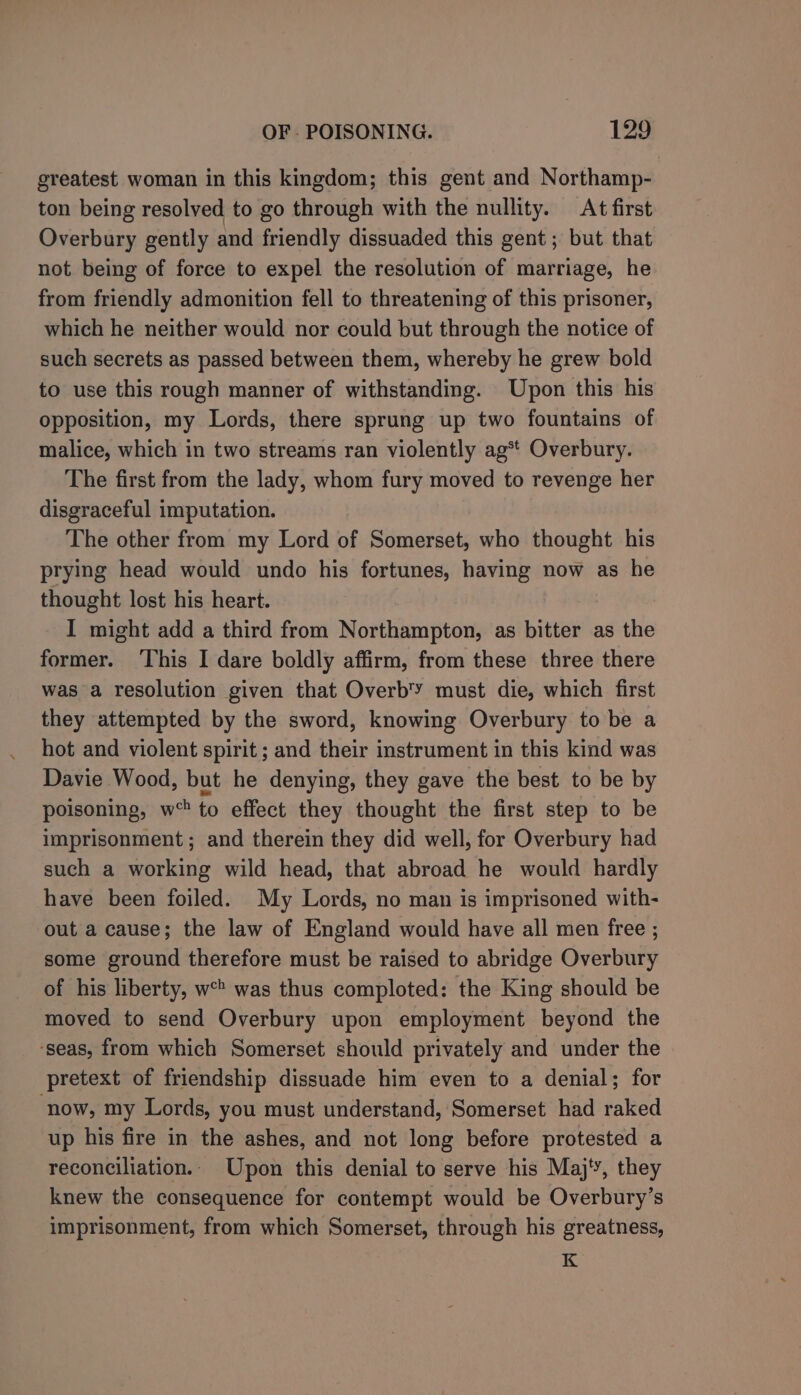 greatest woman in this kingdom; this gent and Northamp- ton being resolved to go through with the nullity. At first Overbury gently and friendly dissuaded this gent ; but that not being of force to expel the resolution of marriage, he from friendly admonition fell to threatening of this prisoner, which he neither would nor could but through the notice of such secrets as passed between them, whereby he grew bold to use this rough manner of withstanding. Upon this his opposition, my Lords, there sprung up two fountains of malice, which in two streams ran violently ag** Overbury. The first from the lady, whom fury moved to revenge her disgraceful imputation. The other from my Lord of Somerset, who thought his prying head would undo his fortunes, having now as he thought lost his heart. I might add a third from Northampton, as bitter as the former. This I dare boldly affirm, from these three there was a resolution given that Overb'Y must die, which first they attempted by the sword, knowing Overbury to be a hot and violent spirit ; and their instrument in this kind was Davie Wood, but he denying, they gave the best to be by poisoning, w to effect they thought the first step to be imprisonment; and therein they did well, for Overbury had such a working wild head, that abroad he would hardly have been foiled. My Lords, no man is imprisoned with- out a cause; the law of England would have all men free ; some ground therefore must be raised to abridge Overbury of his liberty, wc was thus comploted: the King should be moved to send Overbury upon employment beyond the ‘seas, from which Somerset should privately and under the pretext of friendship dissuade him even to a denial; for ‘now, my Lords, you must understand, Somerset had raked up his fire in the ashes, and not long before protested a reconciliation.. Upon this denial to serve his Maj‘, they knew the consequence for contempt would be Overbury’s imprisonment, from which Somerset, through his greatness, K