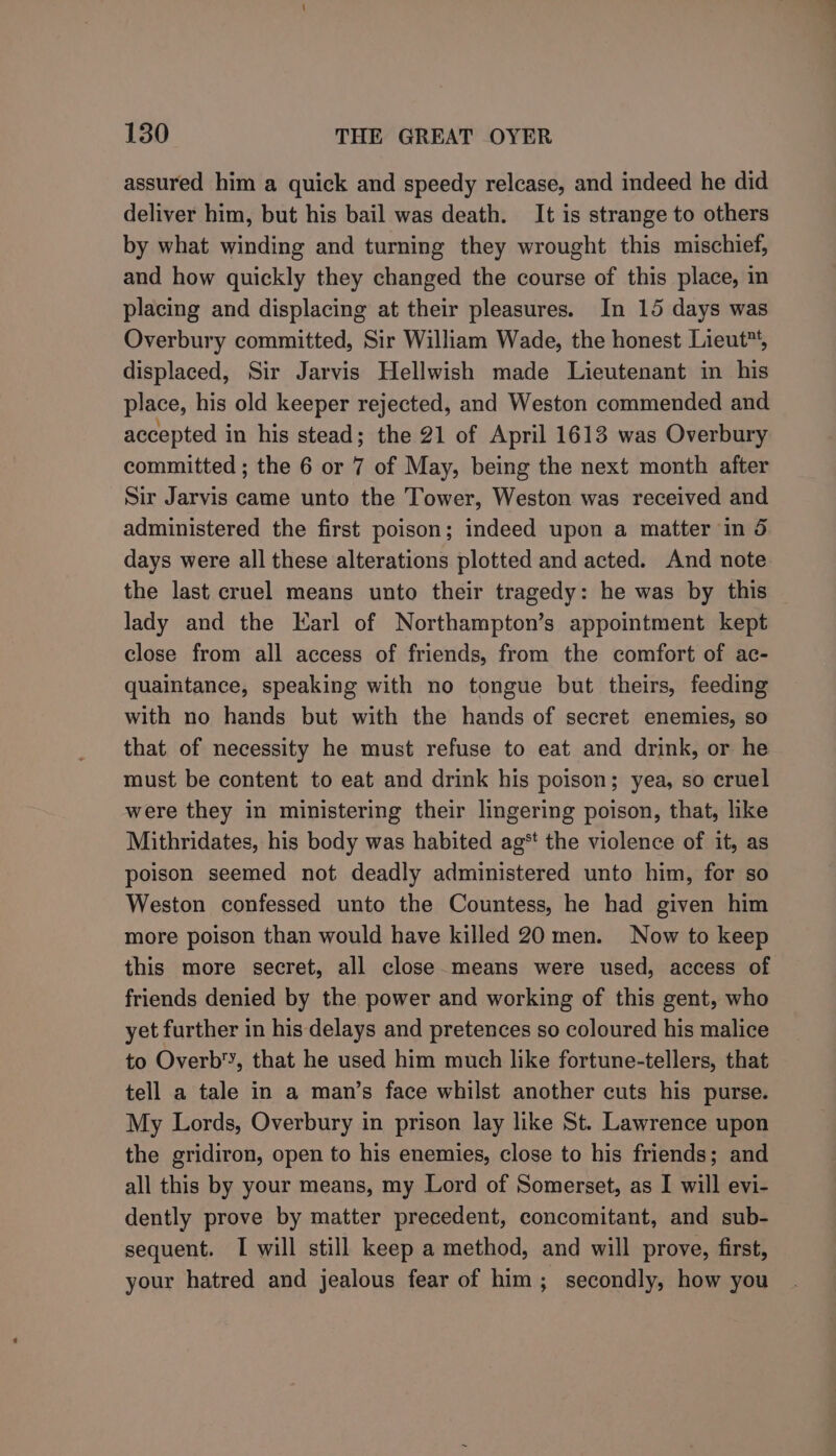 assured him a quick and speedy relcase, and indeed he did deliver him, but his bail was death. It is strange to others by what winding and turning they wrought this mischief, and how quickly they changed the course of this place, in placing and displacing at their pleasures. In 15 days was Overbury committed, Sir William Wade, the honest Lieut, displaced, Sir Jarvis Hellwish made Lieutenant in his place, his old keeper rejected, and Weston commended and accepted in his stead; the 21 of April 1613 was Overbury committed; the 6 or 7 of May, being the next month after Sir Jarvis came unto the Tower, Weston was received and administered the first poison; indeed upon a matter in 5 days were all these alterations plotted and acted. And note the last cruel means unto their tragedy: he was by this lady and the Karl of Northampton’s appointment kept close from all access of friends, from the comfort of ac- quaintance, speaking with no tongue but theirs, feeding with no hands but with the hands of secret enemies, so that of necessity he must refuse to eat and drink, or he must be content to eat and drink his poison; yea, so cruel were they in ministering their lingering poison, that, like Mithridates, his body was habited ag* the violence of it, as poison seemed not deadly administered unto him, for so Weston confessed unto the Countess, he had given him more poison than would have killed 20 men. Now to keep this more secret, all close means were used, access of friends denied by the power and working of this gent, who yet further in his delays and pretences so coloured his malice to Overb'’, that he used him much like fortune-tellers, that tell a tale in a man’s face whilst another cuts his purse. My Lords, Overbury in prison lay like St. Lawrence upon the gridiron, open to his enemies, close to his friends; and all this by your means, my Lord of Somerset, as I will evi- dently prove by matter precedent, concomitant, and sub- sequent. I will still keep a method, and will prove, first, your hatred and jealous fear of him; secondly, how you
