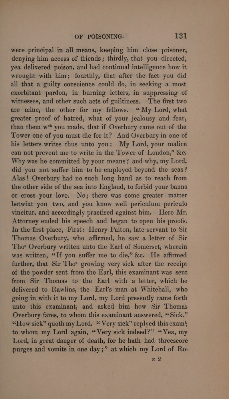 were principal in all means, keeping him close prisoner, denying him access of friends; thirdly, that you directed, yea delivered poison, and had continual intelligence how it wrought with him; fourthly, that after the fact you did all that a guilty conscience could do, in seeking a most exorbitant pardon, in burning letters, in suppressing of witnesses, and other such acts of guiltiness. ~The first two are mine, the other for my fellows. “My Lord, what greater proof of hatred, what of your jealousy and fear, than them w“ you made, that if Overbury came out of the Tower one of you must die for it? And Overbury in one of his letters writes thus unto you: My Lord, your malice can not prevent me to write in the Tower of London,” &amp;c. Why was he committed by your means? and why, my Lord, did you not suffer him to be employed beyond the seas? Alas! Overbury had no such long hand as to reach from the other side of the sea into England, to forbid your banns or cross your love. No; there was some greater matter betwixt you two, and you know well periculum periculo vincitur, and accordingly practised against him. Here Mr. Attorney ended his speech and began to open his proofs. In the first place, First: Henry Paiton, late servant to Sir Thomas Overbury, who affirmed, he saw a letter of Sir Tho’ Overbury written unto the Earl of Somerset, wherein was written, “If you suffer me to die,” &amp;c. He affirmed further, that Sir Tho* growing very sick after the receipt of the powder sent from the Earl, this examinant was sent from Sir Thomas to the Earl with a letter, which he delivered to Rawlins, the Earl’s man at Whitehall, who going in with it to my Lord, my Lord presently came forth unto this examinant, and asked him how Sir Thomas Overbury fares, to whom this examinant answered, “Sick.” “How sick” quoth my Lord. “ Very sick” replyed this exam$ to whom my Lord again, “Very sick indeed?” “Yea, my Lord, in great danger of death, for he hath had threescore purges and vomits in one day ;” at which my Lord of Ro- K 2