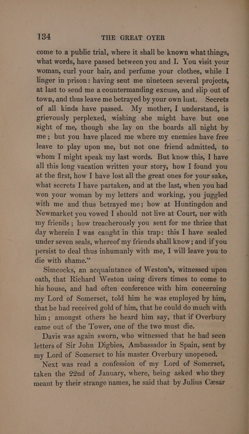 come to a public trial, where it shall be known what things, what words, have passed between you and J. You visit your woman, curl your hair, and perfume your clothes, while I linger in prison: having sent me nineteen several projects, at last to send me a countermanding excuse, and slip out of town, and thus leave me betrayed by your own lust. Secrets of all kinds have passed. My mother, I understand, is grievously perplexed, wishing she might have but one sight of me, though she lay on the boards all night by me; but you have placed me where my enemies have free leave to play upon me, but not one friend admitted, to whom I might speak my last words. But know this, I have all this long vacation written your story, how I found you at the first, how I have lost all the great ones for your sake, what secrets I have partaken, and at the last, when you had won your woman by my letters and working, you juggled with me and thus betrayed me; how at Huntingdon and Newmarket you vowed I should not live at Court, nor with my friends ; how treacherously you sent for me thrice that day wherein I was caught in this trap: this I have sealed under seven seals, whereof my friends shall know; and if you persist to deal thus inhumanly with me, I will leave you to die with shame.” | Simcocks, an acquaintance of Weston’s, witnessed upon oath, that Richard Weston using divers times to come to his house, and had often conference with him concerning my Lord of Somerset, told him he was employed by him, that he had received gold of him, that he could do much with him; amongst others he heard him say, that if Overbury came out of the Tower, one of the two must die. Davis was again sworn, who witnessed that he had seen letters of Sir John Digbies, Ambassador in Spain, sent by my Lord of Somerset to his master Overbury unopened. Next was read a confession of my Lord of Somerset, taken the 22nd of January, where, being asked who they meant by their strange names, he said that by Julius Cassar ,